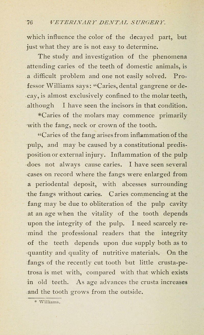 which influence the color of the decayed part, but just what they are is not easy to determine. The study and investigation of the phenomena attending caries of the teeth of domestic animals, is a difficult problem and one not easily solved. Pro- fessor Williams says: Caries, dental gangrene or de- cay, is almost exclusively confined to the molar teeth, although I have seen the incisors in that condition. *Caries of the molars may commence primarily with the fang, neck or crown of the tooth. Caries of the fang arises from inflammation of the pulp, and may be caused by a constitutional predis- position or external injury. Inflammation of the pulp ■does not always cause caries. I have seen several cases on record where the fangs were enlarged from a periodental deposit, with abcesses surrounding the fangs without caries. Caries commencing at the fang may be due to obliteration of the pulp cavity at an age when the vitality of the tooth depends upon the integrity of the pulp. I need scarcely re- mind the professional readers that the integrity of the teeth depends upon due supply both as to quantity and quality of nutritive materials. On the fangs of the recently cut tooth but little crusta-pe- trosa is met with, compared with that which exists in old teeth. As age advances the crusta increases and the tooth grows from the outside. * Williams.