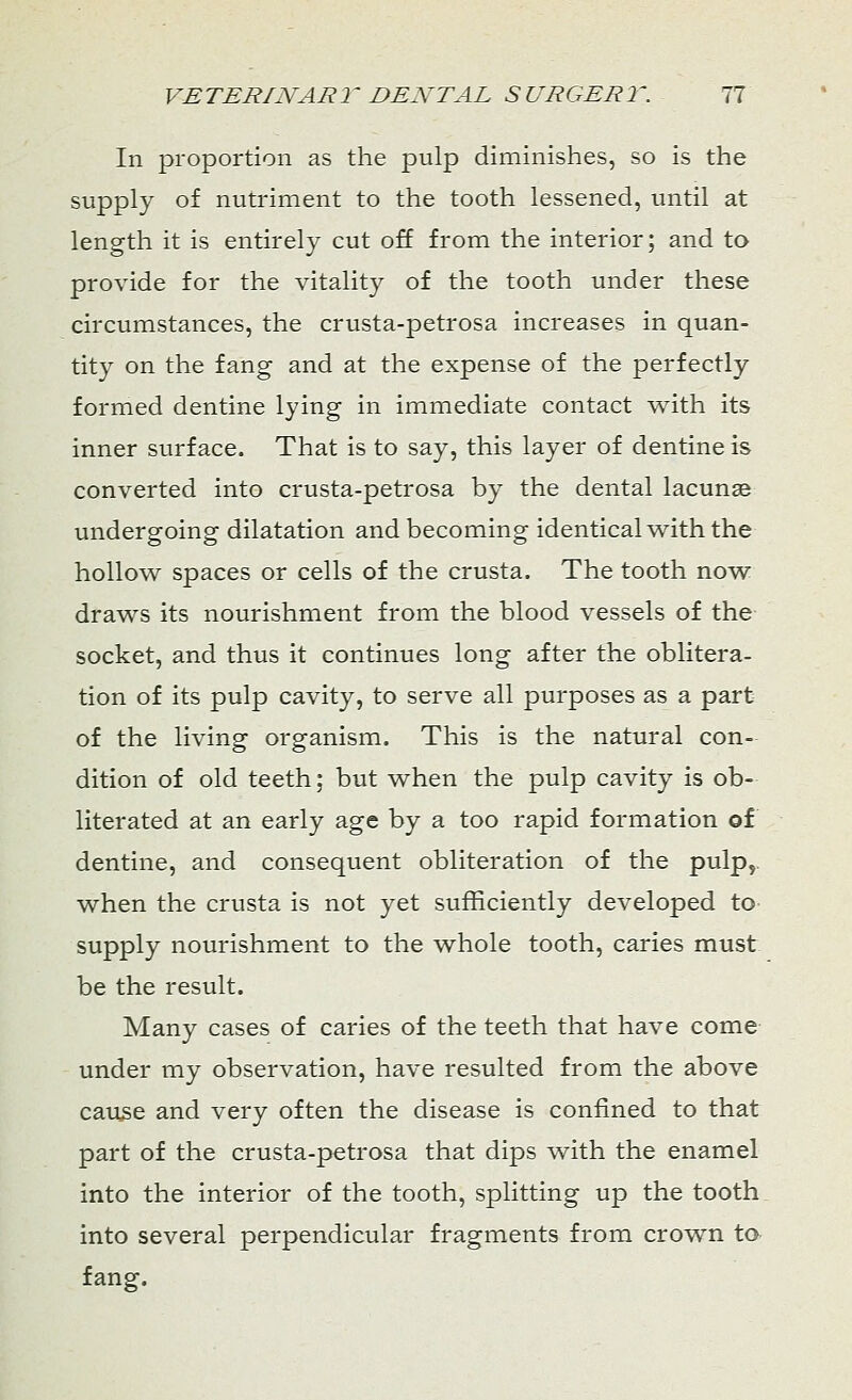 In proportion as the pulp diminishes, so is the supply of nutriment to the tooth lessened, until at length it is entirely cut off from the interior; and to provide for the vitality of the tooth under these circumstances, the crusta-petrosa increases in quan- tity on the fang and at the expense of the perfectly formed dentine lying in immediate contact with its inner surface. That is to say, this layer of dentine is converted into crusta-petrosa by the dental lacunas undergoing dilatation and becoming identical with the hollow spaces or cells of the crusta. The tooth now draws its nourishment from the blood vessels of the socket, and thus it continues long after the oblitera- tion of its pulp cavity, to serve all purposes as a part of the living organism. This is the natural con- dition of old teeth; but when the pulp cavity is ob- literated at an early age by a too rapid formation of dentine, and consequent obliteration of the pulp, when the crusta is not yet sufficiently developed to supply nourishment to the whole tooth, caries must be the result. Many cases of caries of the teeth that have come under my observation, have resulted from the above cause and very often the disease is confined to that part of the crusta-petrosa that dips with the enamel into the interior of the tooth, splitting up the tooth into several perpendicular fragments from crown to fang.