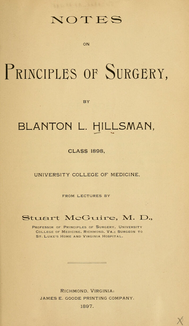 rslOTTE^S ON Frinciflbs of Surgbry, BY BLANTON L. HILLSMAN, CLASS 1898, UNIVERSITY COLLEGE OF MEDICINE, FROM LECTURES BY Professor of Principles of Surgery, University College of Medicine, Richmond, Va.; Surgeon to St. LUKE'S Home and Virginia Hospital. Richmond, Virginia: james e. goode printing company. 1897. A