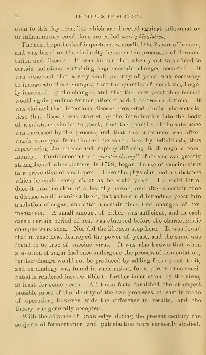 evea to this day remedies which are directed against inflauimation or iniiammatory conditions are called anti-jphlogistics. The next hypothesis of importance was called the Zymotic Theory, and was based on the similarity between the processes of fermen- tation and disease. It was known that vihen yeast was added to certain solutions containing sugar certain changes occurred. It was observed that a very small quantity of yeast \\ as necessary to inaugurate these changes; that the quantity cf j^east was large- ly increased by the changes, and that the new 3^east thus formed would again produce fermentation if added to fresh solutions. It was claimed that infectious disease presented similar characteris- tics; that disease was started by the introduction into the body of a substance similar to yeast; that the quantity of the substance was increased by the process, and that the substance was after- wards convej'^ed from the sick person to healthy individuals, thus repro'lucing the disease and rapidly diffusing it through a com- munity. Confidence in the ' 'zymotic theory'''' of disease was greatly strengthened when Jenner, in 1798, began the use of vaccine virus as a preventive of small pox. Here the physician had a substance which he could carry about as he could yeast. He could intro- duce it into tne skin of a healthy person, and after a certain time a disease would manifest itself, just as he could iotroduce yeast into a solution of sugar, and after a certain time find changes of fer- mentation. A small amount of either was sufficient, and in each case a certain period of rest was observed before the characteristic changes were seen. Nor did the likeaess stop here. It was found that intense heat destroyed the power of yeast, and the same was found to be true of vaccine virus. It was also known that when a solution of sugar had once undergone the process of fermentation, further change would rot be produced by adding fresh yeast to it, and an analogy was found in vaccination, for a person onr.e vacci- nated is rendered insusceptible to further inoculation by the virus, at least for some years. All these facts furnished the strongest possible proof of the identity of the two processes, at least in mode of operation, however wide the difference in results, and the theory was generally accepted. With the advance of knowledge during the present century the subjects of fermentation and putrefaction were earnestly studied.