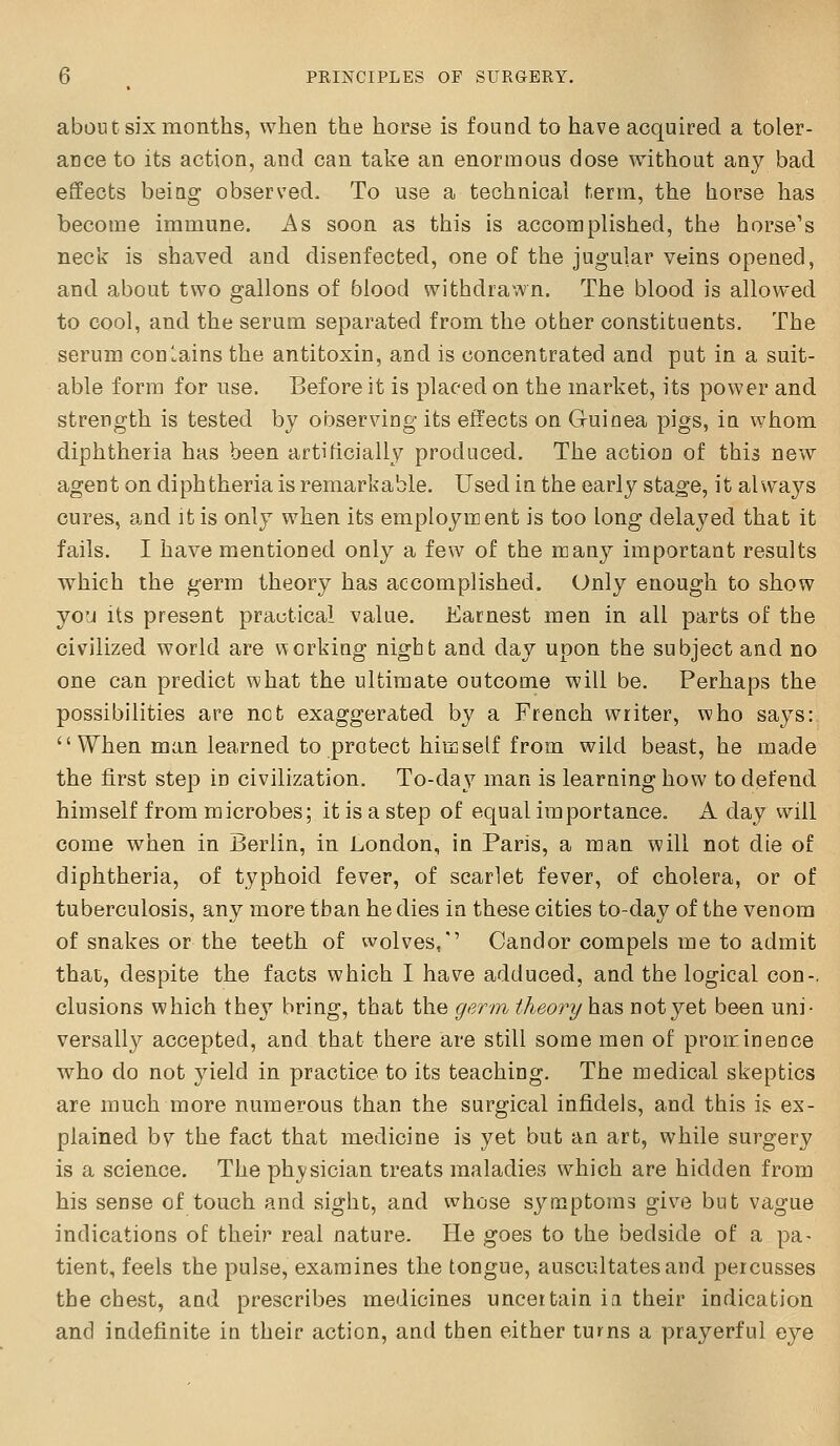 about six months, when the horse is found to have acquired a toler- ance to its action, and can take an enormous dose without any bad effects being observed. To use a technical term, the horse has become immune. As soon as this is accomplished, the horse's neck is shaved and disenfected, one of the jugular veins opened, and about two gallons of blood withdrawn. The blood is allowed to cool, and the serum separated from the other constituents. The serum conlains the antitoxin, and is concentrated and put in a suit- able form for use. Before it is placed on the market, its power and strength is tested by observing its effects on G-uinea pigs, in whom diphtheria has been artificially produced. The action of this new agent on diphtheria is remarkable. Used in the early stage, it alwaj^'s cures, and it is only when its employment is too long delayed that it fails. I have mentioned only a few of the many important results which the germ theory has accomplished. Only enough to show yo'j Its present practical value. Earnest men in all parts of the civilized world are working night and day upon the subject and no one can predict what the ultimate outcome will be. Perhaps the possibilities are not exaggerated by a French writer, who says: When man learned to protect himself from wild beast, he made the first step in civilization. To-day man is learning how to defend himself from microbes; it is a step of equal importance. A day will come when in Berlin, in London, in Paris, a man will not die of diphtheria, of typhoid fever, of scarlet fever, of cholera, or of tuberculosis, any more than he dies in these cities to-day of the venom of snakes or the teeth of wolves,'' Candor compels me to admit that, despite the facts which I have adduced, and the logical con-, elusions which they bring, that the germ theory has not yet been uni- versally accepted, and that there are still some men of prominence who do not yield in practice to its teaching. The medical skeptics are much more numerous than the surgical infidels, and this is ex- plained bv the fact that medicine is yet but an art, while surgery is a science. The physician treats maladies which are hidden from his sense of touch and sight, and whose symptoms give but vague indications of their real nature. He goes to the bedside of a pa- tient, feels the pulse, examines the tongue, auscultates and percusses the chest, and prescribes medicines uncertain iii their indication and indefinite in their action, and then either turns a prayerful eye