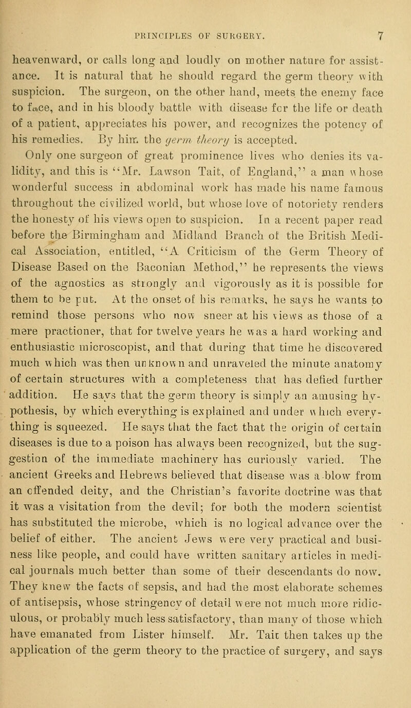 heavenward, or calls long and loudly on mother nature for assist- ance. It is natural that he should regard the germ theory w;ith suspicion. The surgeon, on the other hand, meets the enemy face to face, and in his bloody battle with disease for the life or death of a patient, appreciates his power, and recognizes the potency of his remedies. By him the germ theory is accepted. Only one surgeon of great prominence lives who denies its va- lidity, and this is Mr. Lawson Tait, of England, a man v^ hose wonderful success in abdominal work has made his name famous throughout ihe civilized world, but whose love of notoriety renders the honesty of his views open to suspicion. In a recent paper read before the Birmingham and Midland Branch of the British Medi- cal Association, entitled, A Criticism of the Germ Theory of Disease Based on the Baconian Method, he represents the views of the agnostics as strongly and vigorously as it is possible for them to be put. At the onset of bis remarks, he says he wants to remind those persons who now sneer at his views as those of a mere practioner, that for twelve years he was a hard working and enthusiastic raicroscopist, and that during that time he discovered much which was then unknown and unraveled the minute anatomy of certain structures with a completeness chat has defied further addition. He says that the germ theory is simply an amusing hy- pothesis, by which everything is explained and under which every- thing is squeezed. He says that the fact that the origin of certain diseases is due to a poison has alwavs been recogrnized, but the sus;- gestion of the immediate machinery has curiously varied. The ancient Greeks and Hebrews believed that disease was a-blow from an offended deity, and the Christian's favorite doctrine was that it was a visitation from the devil; for both the modern scientist has substituted the microbe, which is no logical advance over the belief of either. The ancient Jews were very practical and busi- ness like people, and could have written sanitary articles in medi- cal journals much better than some of their descendants do now. They knew the facts of sepsis, and had the most elaborate schemes of antisepsis, whose stringency of detail were not much more ridic- ulous, or probably much less satisfactory, than many of those which have emanated from Lister himself. Mr. Taic then takes up the application of the germ theory to the practice of surgery, and says