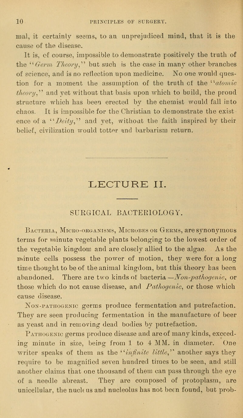 mal, it certainly seems, to aa unprejudiced mind, that it is the cause of the disease. It is, cf course, impossible to demonstrate positively the truth of the ''Germ Theory^'''' but such is the case in many other branches of science, and is no reflection upon medicine. No one would ques- tion for a moment the assumption of tbe truth of the ^•atoiyiic theory,'''' and yet without that basis upon which to build, the proud structure which has been erected by the chemist would fall into chaos. It is impossible for the Christian to demonstrate the exist- ence of a '''Deity,''^ and yet, without the faith inspired by their belief, civilization would totter and barbarism return. LECTURE II. SURGICAL BACTERIOLOGY. Bacteria, Micro-organisms, Microbes or Germs, are synonymous terms for minute vegetable plants belonging to the lowest order of the vegetable kingdom and are closely allied to tbe algae. As the rr»inute cells possess the power of motion, they were for a long time thought to be of the animal kingdom, but this theory has been abandoned. There are two kinds ot bacteria—JSfon-pathogeniG^ or those which do not cause disease, and Pathogenic, or those which cause disease. NoN-PATHOGENic germs produce fermentation and putrefaction. They are seen producing fermentation in the manufacture of beer as yeast and in removing dead bodies by putrefaction. Pathogenic germs produce disease and are of many kinds, exceed- ing minute in size, being from 1 to 4: MM. in diameter. One writer speaks of them as the ''infinite little,''' another says they require to be magnified seven hundred times to be seen, and still another claims that one thousand of them can pass through the eye of a needle abreast. They are composed of protoplasm, are unicellular, the nuchus and nucleolus has not been found, but prob-