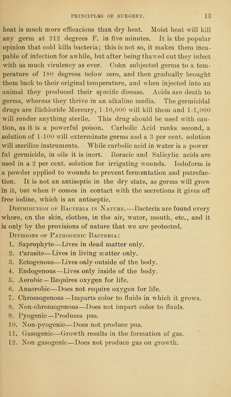 heat is much more eihcacious than dry heat. Moist heat will kill any germ at 212 degrees F. in five minutes. It is the popular opinion that cold kills bacteria; this is not so, it makes them inca- pable of infection for awhile, but after being thawed out they infect with as much virulency as ever. Cohn subjected germs to a tem- perature of 180 degrees below zero, and then gradually brought them back to their original temperature, and when injected into an animal they produced their specific disease. Acids are death to germs, whereas they thrive in an alkaline media. The germicidal drugs are Bichloride Mercur^^ 1-10,000 will kill them and 1-1,000 will render anything sterile. This drug should be used with cau- tion, as it is a powerful poison. Carbolic Acid ranks second, a solution of 1-100 will exterminate germs and a 3 per cent, solution will sterilize instruments. While carbolic acid in water is a power ful germicide, in oils it is inert. Boracic and Salicylic acids are used in a 2 per cent, solution for irrigating wounds. Iodoform is a powder applied to wounds to prevent fermentation and putrefac- tion. It is not an antiseptic in the dry state, as germs will grow in it, but when it comes in contact with the secretions it gives off free iodine, which is an antiseptic. DisTEiBUTioN OF Baoteeia IN Natuke.—Bactcria are found every where, en the skin, clothes, in the air, water, mouth, etc., and it is only by the provisions of nature that we are protected. Divisions of Pathogenic Bacteria: 1. Saprophyte—Lives in dead matter only. 2. Parasite—Lives in living matter only. 3. Ectogenous—Lives only outside of the body. I. Endogenous—Lives only inside of the body. 5. Aerobic—Eequires oxygen for life. 6. Anaerobic—Does not require oxygen for life. 7. Chromogenous—Imparts color to fluids in which it grows. S. ISTon-chromogenous—Does not impart color to fluids. 9. Pyogenic—Produces pus. 10. Non-pyogenic—Does not produce pus. II. Gasogenic—Grrowth results in the formation of gas. 12, Non gasogenic—Does not produce gas on growth.