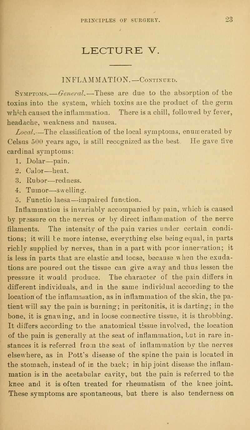 LECTURE V. IXFLAMMATION.—CoNTmuEi). Symptoms.—General.-—These are due to the absorption of the toxins into the system, which toxins ate the product of the germ which caused the inflararaatioa. There is a chill, followed by fever, headache, weakness and nausea. Local.—The classification of the local symptoms, enumerated by Celsus 500 years ago, is still recognized as the best. He gave five cardinal symptoms: 1. Dolar—pain. 2. Calor—heat. 3. Rubor—redness. 4. Tumor—swelling. 5. Functio laesa—impaired function. Intiammatioa is invariably accompanied by pain, which is caused by prassure on the nerves or by direct inflammation of the nerve filaments. The intensity of the pain varies under certain condi- tions; it will le more intense, everything else being equal, in parts richly supplied by nerves, than in a part with poor innervation; it is less in parts that are elastic and loose, because v^hen the exuda- tions are poured out the tissue can give away and thus lessen the pressure it would produce. The character of the pain differs in different individuals, and in the same individual according to the location of the inflammation, as in inflammation of the skin, the pa- tient will say the pain is burning; in peritonitis, it is darting; in the bone, it is gnawing, and in loose connective tissue, it is throbbing. It differs accordino; to the anatomical tissue involved, the location of the pain is generally at the seat of inflammation, but in rare in- stances it is referred from the seat of inflammation by the nerves elsewhere, as in Pott's disease of the spine the pain is located in the stomach, instead of in the back; in hip joint disease the inflam- mation is in the acetabular cavity, but the pain is referred to the knee and it is often treated for rheumatism of the knee joint. These symptoms are spontaneous, but there is also tenderness on