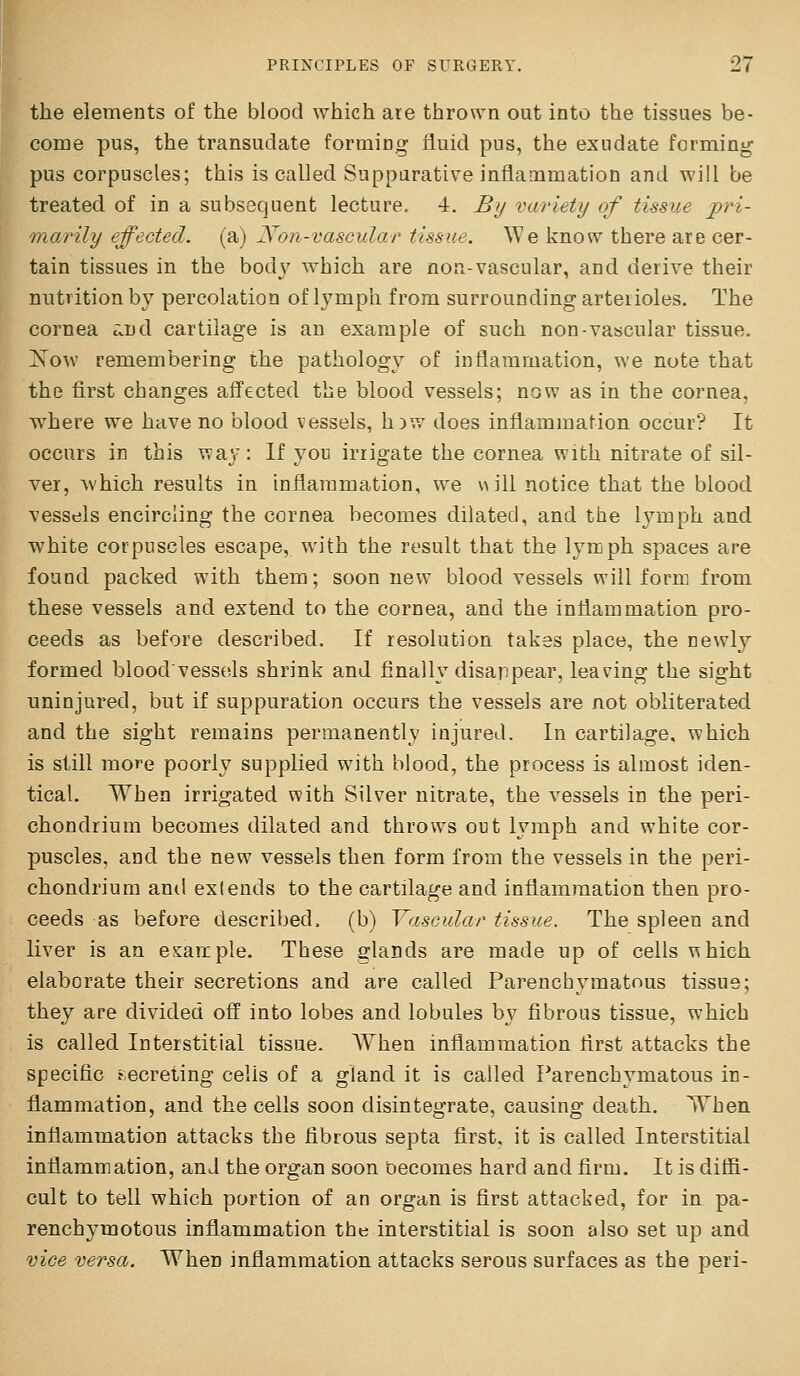the elements of the blood which aie thrown out into the tissues be- come pus, the transudate forming fluid pus, the exudate forming pus corpuscles; this is called Suppurative inflammation and will be treated of in a subsequent lecture. 4. By variety of tissue pri- tnarily effected, (a) Non-vascular tissue. We know there are cer- tain tissues in the bod}' which are non-vascular, and derive their nutrition by percolation of lymph from surrounding arterioles. The cornea c;.nd cartilage is an example of such non-vascular tissue. ]S'o\v remembering the pathology of inflammation, we note that the first changes affected the blood vessels; now as in the cornea, where we have no blood vessels, h^w does inflammation occur? It occurs in this way: If you irrigate the cornea with nitrate of sil- ver, which results in inflammation, we will notice that the blood vessels encircling the cornea becomes dilated, and the lymph and white corpuscles escape, with the result that the lyrcph spaces are found packed with them; soon new blood vessels will form from these vessels and extend to the cornea, and the inflammation pro- ceeds as before described. If resolution takes place, the newly formed bloodvessels shrink and finally disappear, leaving the sight uninjured, but if suppuration occurs the vessels are not obliterated and the sight remains permanently injured. In cartilage, which is still more poorly supplied with blood, the process is almost iden- tical. When irrigated with Silver nicrate, the vessels in the peri- chondrium becomes dilated and throws out lymph and white cor- puscles, and the new vessels then form from the vessels in the peri- chondrium and extends to the cartflage and inflammation then pro- ceeds as before described, (b) Vascular tissue. The spleen and liver is an esarcple. These glands are made up of cells \^hich elaborate their secretions and are called Parenchymatous tissue; they are divided off into lobes and lobules by fibrous tissue, which is called Interstitial tissue. When inflammation first attacks the specific fecreting cells of a gland it is called Parenchymatous in- flammation, and the cells soon disintegrate, causing death. When inflammation attacks the fibrous septa first, it is called Interstitial inflammation, and the organ soon becomes hard and firm. It is ditfi- cult to tell which portion of an organ is first attacked, for in pa- renchymotous inflammation the interstitial is soon also set up and vice versa. When inflammation attacks serous surfaces as the peri-