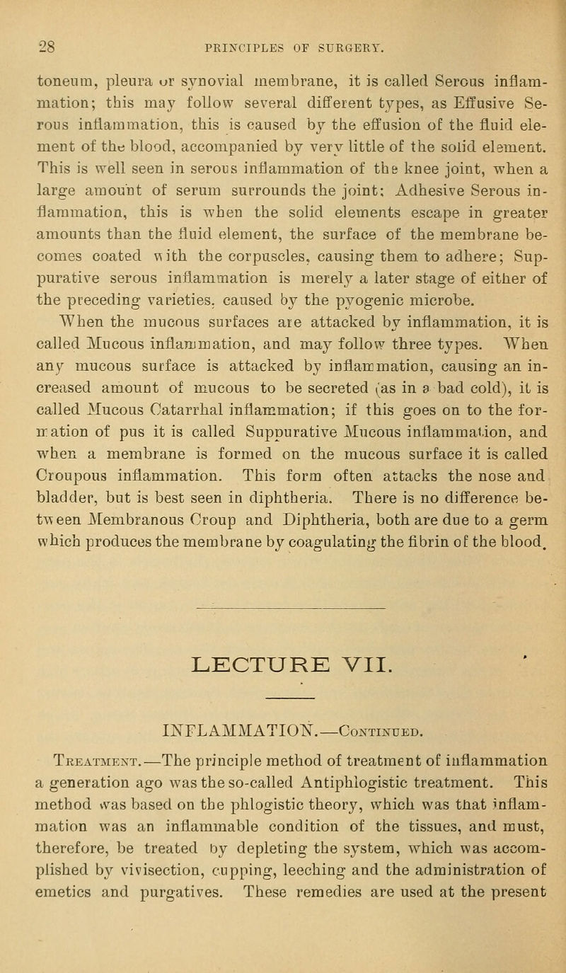 toneum, pleura or synovial membrane, it is called Serous inflam- mation; this may follow several different types, as Effusive Se- rous inflammation, this is caused by the effusion of the fluid ele- ment of the blood, accompanied by very little of the solid element. This is well seen in serous inflammation of the knee joint, when a large amount of serum surrounds the joint; Adhesive Serous in- flammation, this is when the solid elements escape in greater amounts than the fluid element, the surface of the membrane be- comes coated ^ith the corpuscles, causing them to adhere; Sup- purative serous inflammation is merely a later stage of either of the preceding varieties, caused by the pyogenic microbe. When the mucous surfaces are attacked by inflammation, it is called Mucous inflammation, and may follow three types. When any mucous surface is attacked by inflammation, causing an in- creased amount of mucous to be secreted (as in a bad cold), it is called Mucous Catarrhal inflammation; if this goes on to the for- mation of pus it is called Suppurative Mucous inflammation, and when a membrane is formed on the mucous surface it is called Croupous inflammation. This form often attacks the nose and bladder, but is best seen in diphtheria. There is no difference be- tween Membranous Croup and Diphtheria, both are due to a germ which produces the membrane by coagulating the fibrin of the blood. LECTURE VII. liSTFLAMMATIOT^.—Continued. Treatment.—The principle method of treatment of inflammation a generation ago was the so-called Antiphlogistic treatment. This method *vas based on the phlogistic theory, which was tliat inflam- mation was an inflammable condition of the tissues, and must, therefore, be treated Oy depleting the system, which was accom- plished by vivisection, cupping, leeching and the administration of emetics and purgatives. These remedies are used at the present
