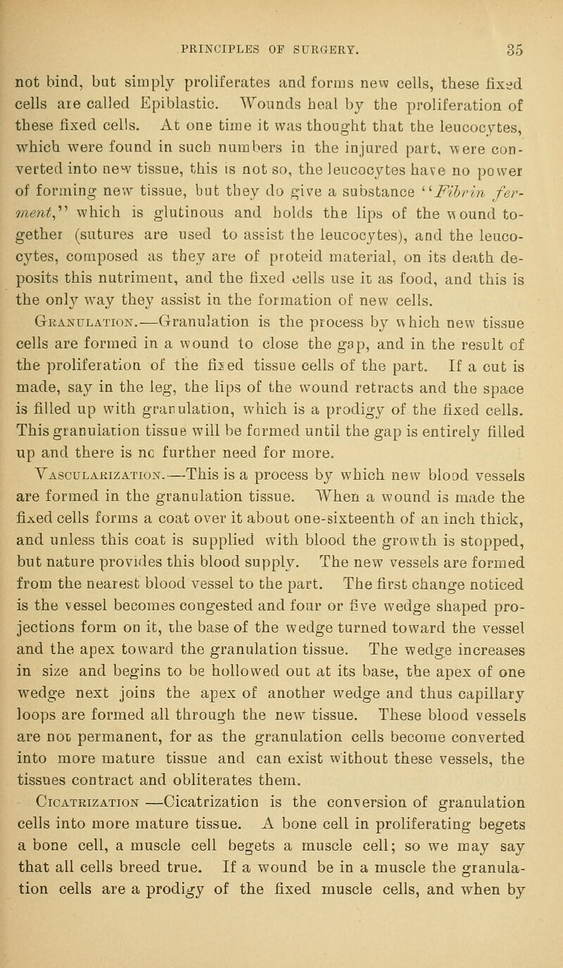 not bind, bat simply proliferates and forms new cells, these fixed cells are called Epiblastic. Wounds heal by the proliferation of these fixed cells. At one time it was thought that the leucocytes, which were found in such numbers in the injured part, \\ere con- verted into new tissue, this is not so, the leucocytes have no power of forming new tissue, but tbey do give a substance ■Fihrin fer- ment^'''' which is glutinous and holds the lips of the vsound to- gether (sutures are used to assist the leucocytes), and the leuco- cytes, composed as they are of proteid material, on its death de- posits this nutriment, and the fixed cells use it as food, and this is the only way they assist in the formation of new cells. Granulation.—Granulation is the process by v\hich new tissue cells are formed in a wound to close the gap, and in the result of the proliferation of the fised tissue cells of the part. If a cut is made, say in the leg, the lips of the wound retracts and the space is filled up with granulation, which is a prodigy of the fixed cells. Thisgraculation tissue will be formed until the gap is entirely filled up and there is nc further need for more. Yascularization.—This is a process by which new blood vessels are formed in the granulation tissue. When a wound is made the fixed cells forms a coat over it about one-sixteenth of an inch thick, and unless this coat is supplied with blood the growth is stopped, but nature provides this blood supply. The new vessels are formed from the nearest blood vessel to the part. The first change noticed is the vessel becomes congested and four or five wedge shaped pro- jections form on it, the base of the wedge turned toward the vessel and the apex toward the granulation tissue. The wedge increases in size and begins to be hollowed out at its base, the apex of one wedge next joins the apex of another wedge and thus capillary loops are formed all through the new tissue. These blood vessels are not permanent, for as the granulation cells become converted into more mature tissue and can exist without these vessels, the tissues contract and obliterates them. Cicatrization —Cicatrization is the conversion of granulation cells into more mature tissue. A bone cell in proliferating begets a bone cell, a muscle cell begets a muscle cell; so we may say that all cells breed true. If a wound be in a muscle the granula- tion cells are a prodigy of the fixed muscle cells, and when by