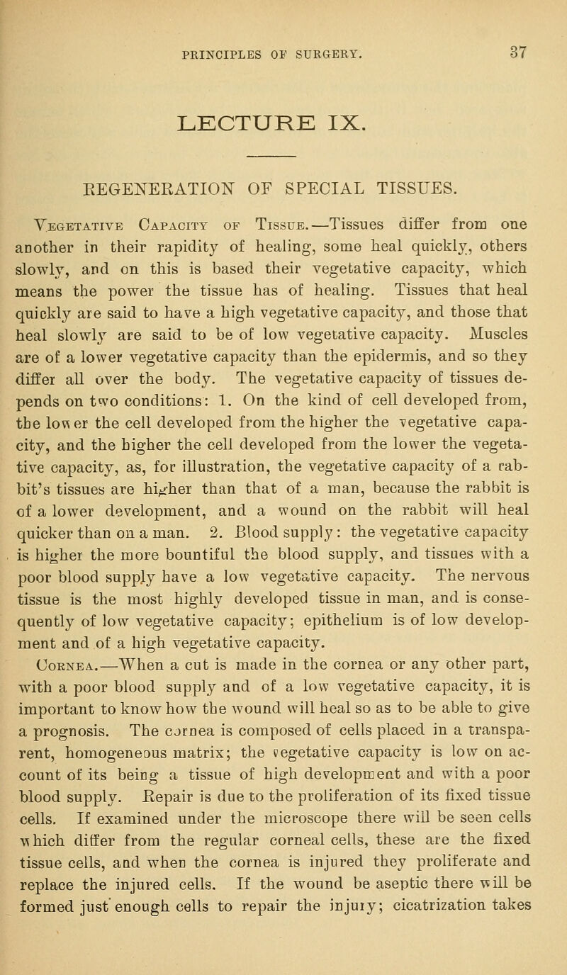 LECTURE IX. EEGENERATION OF SPECIAL TISSUES. Yegetative Capacity of Tissue.—Tissues differ fron] one another in their rapidity of healing, some heal quickly, others slowly, and on this is based their vegetative capacity, which means the power the tissue has of healing. Tissues that heal quickly are said to have a high vegetative capacity, and those that heal slowl}^ are said to be of low vegetative capacity. Muscles are of a lower vegetative capacity than the epidermis, and so they differ all over the body. The vegetative capacity of tissues de- pends on two conditions: 1. On the kind of cell developed from, tbe lov^ er the cell developed from the higher the vegetative capa- city, and the higher the cell developed from the lower the vegeta- tive capacity, as, for illustration, the vegetative capacity of a rab- bit's tissues are higher than that of a man, because the rabbit is of a lower development, and a wound on the rabbit will heal quicker than on a man. 2. Blood supply : the vegetative capacity is higher the more bountiful the blood supply, and tissaes with a poor blood supply have a low vegetative capacity. The nervous tissue is the most highly developed tissue in man, and is conse- quently of low vegetative capacity; epithelium is of low develop- ment and of a high vegetative capacity. OoENEA.—When a cut is made in the cornea or any other part, with a poor blood supply and of a low vegetative capacity, it is important to know how tbe wound will heal so as to be able to give a prognosis. The cjrnea is composed of cells placed in a transpa- rent, homogeneous matrix; the vegetative capacity is low on ac- count of its being a tissue of high development and with a poor blood supply. Eepair is due to the proliferation of its fixed tissue cells. If examined under the microscope there will be seen cells M hich ditfer from the regular corneal cells, these are the fixed tissue cells, and when the cornea is injured they proliferate and replace the injured cells. If the wound be aseptic there will be formed just enough cells to repair the injury; cicatrization takes