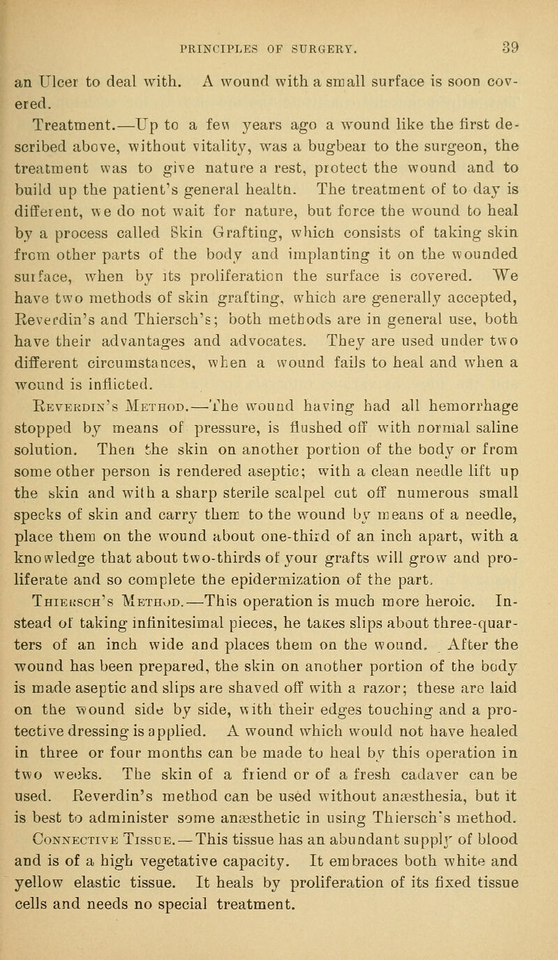 an Ulcer to deal with. A wound with a sir all surface is soon cov- ered. Treatment.—Up to a fe\^ years ago a wound like the first de- scribed above, without vitality, was a bugbear to the surgeon, the treatment was to give nature a rest, protect the wound and to build up the patient's general healtn. The treatment of to day is different, we do not wait for nature, but force the wound to heal by a process called Skin Grafting, whicti consists of taking skin from other parts of the body and implanting it on the wounded surface, when by ]ts proliferation the surface is covered. We have two methods of skin grafting, which are generally accepted, Reverdia's and Thiersch's; both methods are in general use, both have their advantages and advocates. They are used under two different circumstances, when a wound fails to heal and when a wound is inflicted. E-evekdin's Method.—The wound having had all hemorrhage stopped by means of pressure, is flushed off with normal saline solution. Then the skin on another portion of the body or from some other person is rendered aseptic; with a clean needle lift up the skin and with a sharp sterile scalpel cut off numerous small specks of skin and carry then: to the wound by means of a needle, place them on the wound about one-third of an inch apart, with a knowledge that about two-thirds of your grafts will grow and pro- liferate and so complete the epidermization of the part. Thieusch's Method.—This operation is much more heroic. In- stead of taking inflnitesimal pieces, he tates slips about three-quar- ters of an inch wide and places them on the wound. After the wound has been prepared, the skin on another portion of the body is made aseptic and slips are shaved off with a razor; these are laid on the wound side by side, with their edges touching and a pro- tective dressing is applied. A wound which would not have healed in three or four months can be made to heal by this operation in two weeks. The skin of a friend or of a fresh cadaver can be used. Reverdin's method can be used without anaesthesia, but it is best to administer some aniBsthetic in using Thiersch's method. Connective Tissue. — This tissue has an abundant supph' of blood and is of a high vegetative capacity. It embraces both white and yellow elastic tissue. It heals by proliferation of its fixed tissue cells and needs no special treatment.