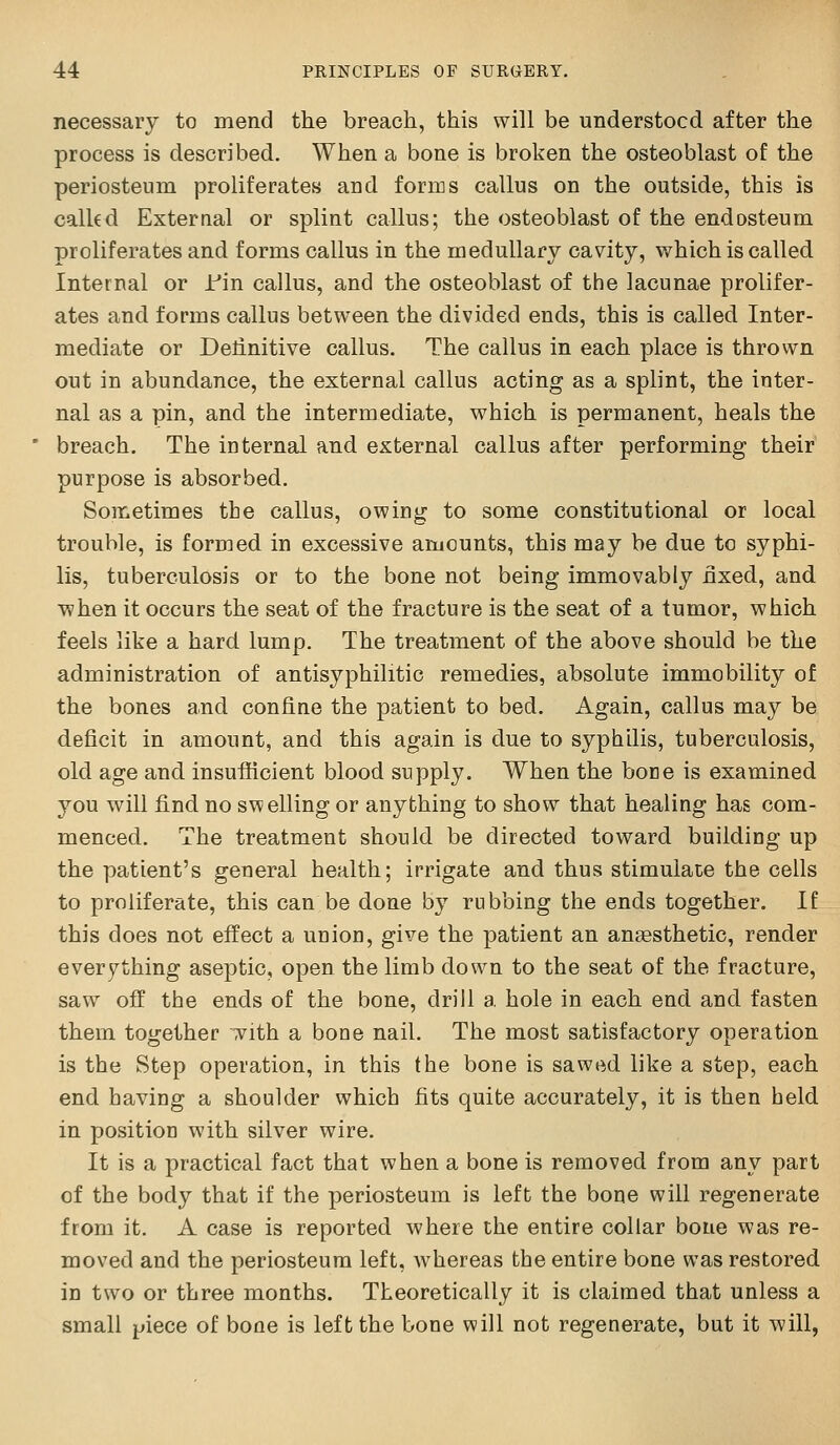necessary to mend the breach, this will be understood after the process is described. When a bone is broken the osteoblast of the periosteum proliferates and forms callus on the outside, this is calkd External or splint callus; the osteoblast of the endosteum proliferates and forms callus in the medullary cavity, which is called Internal or l-'in callus, and the osteoblast of the lacunae prolifer- ates and forms callus between the divided ends, this is called Inter- mediate or Definitive callus. The callus in each place is thrown out in abundance, the external callus acting as a splint, the inter- nal as a pin, and the intermediate, which is permanent, heals the breach. The internal and external callus after performing their purpose is absorbed. Sometimes the callus, owing to some constitutional or local trouble, is formed in excessive amounts, this may be due to syphi- lis, tuberculosis or to the bone not being immovably nxed, and when it occurs the seat of the fracture is the seat of a tumor, which feels like a hard lump. The treatment of the above should be the administration of antisyphilitic remedies, absolute immobility of the bones and confine the patient to bed. Again, callus may be deficit in amount, and this again is due to syphilis, tuberculosis, old age and insufficient blood supply. When the bone is examined you will find no swelling or anything to show that healing has com- menced. The treatment should be directed toward building up the patient's general health; irrigate and thus stimulate the cells to proliferate, this can be done by rubbing the ends together. If this does not effect a union, give the patient an anaesthetic, render everything aseptic, open the limb down to the seat of the fracture, saw off the ends of the bone, drill a hole in each end and fasten them together ^-ith a bone nail. The most satisfactory operation is the Step operation, in this the bone is sawed like a step, each end having a shoulder which fits quite accurately, it is then held in position with silver wire. It is a practical fact that when a bone is removed from any part of the body that if the periosteum is left the bone will regenerate from it. A case is reported where the entire collar bone was re- moved and the periosteum left, whereas the entire bone was restored in two or three months. Theoretically it is claimed that unless a small piece of bone is left the bone will not regenerate, but it will,