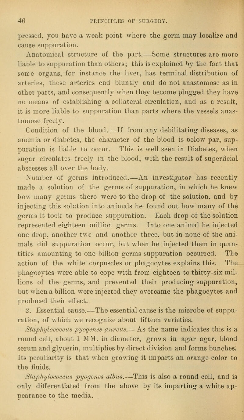 pressed, you have a weak poiat where the germ may localize and cause suppuratioD. Anatomical structure of the part.—Some structures are more liable to suppuration than others; this is explained by the fact that some organs, for instance the liver, has terminal distribution of arteries, these arteries end bluntly and do not anastomose as in other parts, and uonsequentl}^ when they become plugged they have no means of establishing a collateral circulation, and as a result, it is more liable to suppuration than parts where the vessels anas- tomose freely. Condition of the blood.—If from any debilitating diseases, as anemia or diabetes, the character of the blood is below par, sup- puration is liable to occur. This is well seen in Diabetes, when sugar circulates freely in the blood, with the result of superficial abscesses all over the body. Kumber of germs introduced.—An investigator has recently made a solution of the germs of suppuration, in which he knew how many germs there were to the drop of the solution, and by injecting this solution into animals he found out how many of the germs it took to produce suppuration. Each drop of the solution represented eighteen million germs. Into one animal he injected one drop, another two and another three, but in none of the ani- mals did suppuration occur, but when he injected them in quan- tities amounting to one billion germs suppuration occurred. The action of the white corpuscles or phagocytes explains this. The phagocytes were able to cope with from eighteen to thirty-six mil- lions of the germs, and prevented their producing suppuration, but when a billion were injected they overcame the phagocytes and produced their effect. 2. Essential cause.—The essential cause is the microbe of suppu- ration, of which we recognize about fifteen varieties. StajjhyloGOCcuspyogenes aureus.— As the name indicates this is a round cell, about 1 MM. in diameter, grows in agar agar, blood serum and glycerin, multiplies by direct division and forms bunches: Its peculiarity is that when growing it imparts an orange color to the fluids. Staphylococcus p}yogenes alhus.—This is also a round cell, and is only differentiated from the above by its imparting a white ap- TDearance to the media.