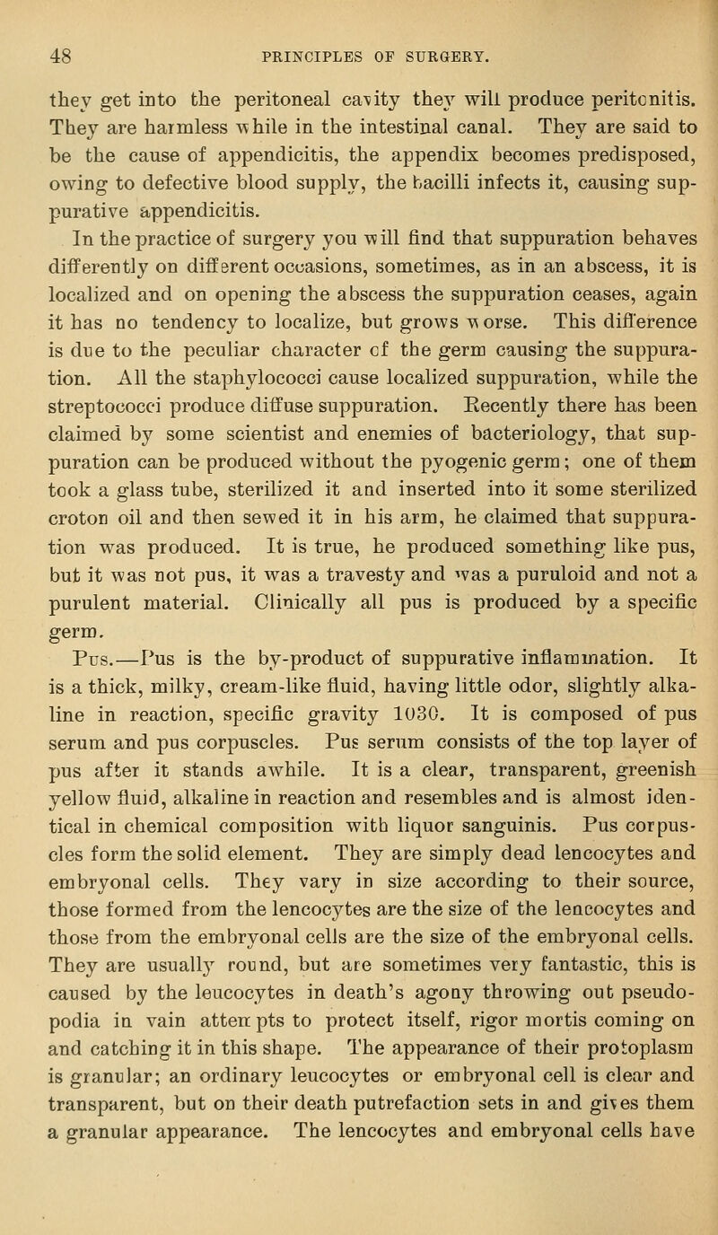 they get into the peritoneal canity they will produce peritonitis. They are harmless while in the intestinal canal. They are said to be the cause of appendicitis, the appendix becomes predisposed, owing to defective blood supply, the bacilli infects it, causing sup- purative appendicitis. In the practice of surgery you \^ ill find that suppuration behaves differently on different occasions, sometimes, as in an abscess, it is localized and on opening the abscess the suppuration ceases, again it has no tendency to localize, but grows ^;^orse. This difference is due to the peculiar character cf the germ causing the suppura- tion. All the staphylococci cause localized suppuration, while the streptococci produce diffuse suppuration. Eecently there has been claimed by some scientist and enemies of bacteriology, that sup- puration can be produced without the pyogenic germ; one of them took a glass tube, sterilized it and inserted into it some sterilized croton oil and then sewed it in his arm, he claimed that suppura- tion was produced. It is true, he produced something like pus, but it was not pus, it was a travesty and was a puruloid and not a purulent material. Clinically all pus is produced by a specific germ. Pus.—Pus is the by-product of suppurative inflammation. It is a thick, milky, cream-like fluid, having little odor, slightly alka- line in reaction, specific gravity 1030. It is composed of pus serum and pus corpuscles. Pus serum consists of the top layer of pus after it stands awhile. It is a clear, transparent, greenish yellow fluid, alkaline in reaction and resembles and is almost iden- tical in chemical composition with liquor sanguinis. Pus corpus- cles form the solid element. They are simply dead leucocytes and embryonal cells. They vary in size according to their source, those formed from the leucocytes are the size of the leucocytes and those from the embryonal cells are the size of the embryonal cells. They are usually round, but are sometimes very fantastic, this is caused by the leucocytes in death's agoay throwing out pseudo- podia iu vain attenptsto protect itself, rigor mortis coming on and catching it in this shape. The appearance of their protoplasm is granular; an ordinary leucocytes or embryonal cell is clear and transparent, but on their death putrefaction sets in and gives them a granular appearance. The leucocytes and embryonal cells have