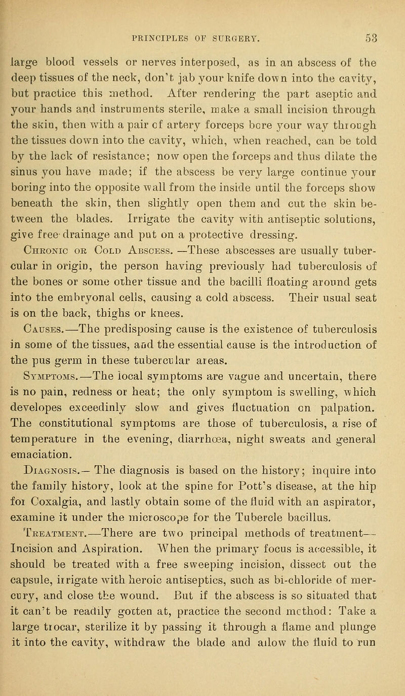 large blood vessels or nerves interposed, as in an abscess of the deep tissues of the neck, don't jab your knife down into the cavity, but practice this method. After rendering the part aseptic and your hands and instruments sterile, make a small incision through the sl^in, then with a pair of artery forceps bore your way through the tissues down into the cavity, which, when reached, can be told by the lack of resistance; now open the forceps and thus dilate the sinus you have made; if the abscess be very large continue your boring into the opposite wall from the inside until the forceps show beneath the skin, then slightly open them and cut the skin be- tween the blades. Irrigate the cavity with antiseptic solutions, give free drainage and put on a protective dressing. Chronic or Cold Abscess. —These abscesses are usually tuber- cular in origin, the person having previously had tuberculosis of the bones or some other tissue and the bacilli floating around gets into the embryonal cells, causing a cold abscess. Their usual seat is on the back, thighs or knees. Causes.—The predisposing cause is the existence of tuberculosis in some of the tissues, and the essential cause is the introduction of the pus germ in these tubercular areas. Symptoms.—The local symptoms are vague and uncertain, there is no pain, redness or heat; the only symptom is swelling, which developes exceedinly slow and gives fluctuation on palpation. The constitutional symptoms are those of tuberculosis, a rise of temperature in the evening, diarrhoea, nighl sweats and general emaciation. Diagnosis.— The diagnosis is based on the history; inquire into the family history, look at the spine for Pott's disease, at the hip for Coxalgia, and lastly obtain some of the fluid with an aspirator, examine it under the microscope for the Tubercle bacillus. Treatment.—There are two principal methods of treatment— Incision and Aspiration. When the primary focus is accessible, it should be treated with a free sweeping incision, dissect out the capsule, irrigate with heroic antiseptics, such as bi-chloride of mer- cury, and close the wound. But if the abscess is so situated that it can't be readily gotten at, practice the second method: Take a large trocar, sterilize it by passing it through a flame and plunge it into the cavity, withdraw the blade and ailow the fluid to run
