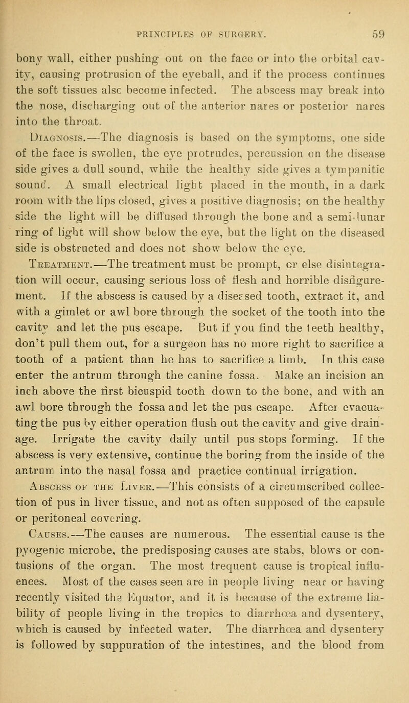 bony wall, either pushing out on the face or into the orbital cav- ity, causing protrusion of the e^'^eball, and if the process continues the soft tissues alsc become infected. The abscess may break into the nose, discharging out of the anterior nares or posteiioi' nares into the throat. Diagnosis.—The diagnosis is based on the symptoms, one side of the face is swollen, the eye protrudes, percussion on the disease side gives a dull sound, while the healthy side gives a tympanitic sound. A small electrical light placed in the mouth, in a dark room with the lips closed, gives a positive diagnosis; on the healthy side the light will be diffused through the bone and a semi-lunar ring of light will show below the eye, but the light on the diseased side is obstructed and does not show below the eye. Treatment.—The treatment must be prompt, or else disintegra- tion will occur, causing serious loss of- Hesh and horrible disiigure- ment. If the abscess is caused by a diseased tooth, extract it, and with a gimlet or awl bore through the socket of the tooth into the cavity and let the pus escape. But if you find the teeth healthy, don't pull them out, for a surgeon has no more right to sacrifice a tooth of a patient than he has to sacrifice a limb. In this case enter the antrum through the canine fossa. Make an incision an inch above the first bicuspid tooth down to the bone, and with an awl bore through the fossa and let the pus escape. After evacua- ting the pus by either operation flush out the cavity and give drain- age. Irrigate the cavity daily until pus stops forming. If the abscess is very extensive, continue the boring from the inside of the antrum into the nasal fossa and practice continual irrigation. .■\bscess of the Livek.—This consists of a circumscribed collec- tion of pus in liver tissue, and not as often supposed of the capsule or peritoneal covering. Causes.—The causes are numerous. The essential cause is the pyogenic microbe, the predisposing causes are stabs, blows or con- tusions of the organ. The most frequent cause is tropical influ- ences. Most of the cases seen are in people living near or having recently visited the Equator, and it is because of the extreme lia- bility cf people living in the tropics to diarrhoea and dysp-ntery, which is caused by infected water. The diarrhoea and dysentery is followed by suppuration of the intestines, and the blood from