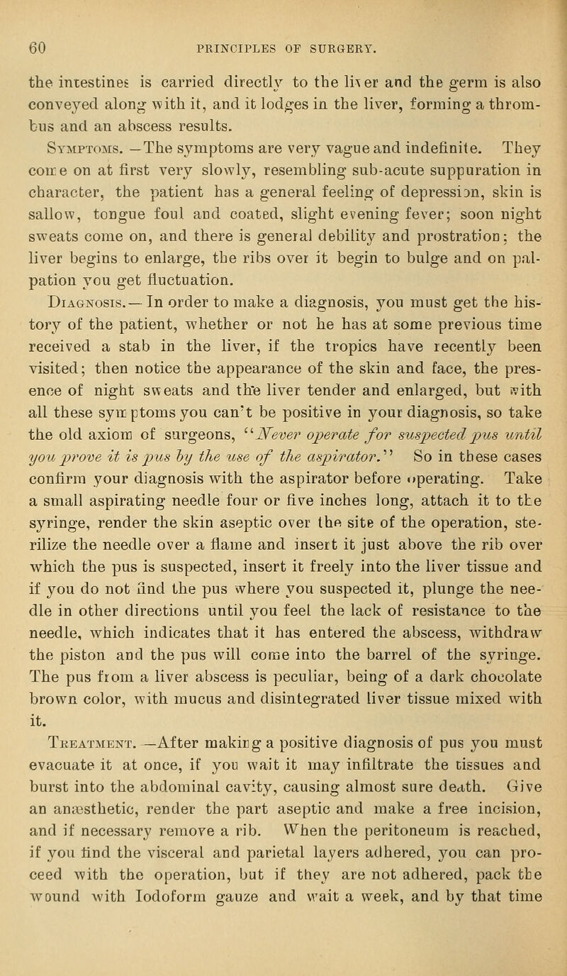 the intestines is carried directly to the li^er and the germ is also conveyed along \vith it, and it lodges in the liver, forming a throm- bus and an abscess results. Symptoms. —The symptoms are very vague and indefinite. They come on at first very slowly, resembling sub-acute suppuration in character, the patient has a general feeling of depression, skin is sallow, tongue foul and coated, slight evening fever; soon night sweats come on, and there is general debility and prostration; the liver begins to enlarge, the ribs over it begin to bulge and on pal- pation you get fluctuation. Diagnosis.— In order to make a diagnosis, you must get the his- tory of the patient, whether or not he has at some previous time received a stab in the liver, if the tropics have recentl}'^ been visited; then notice the appearance of the skin and face, the pres- ence of night sweats and th'e liver tender and enlarged, but ivith all these syix ptoms you can't be positive in your diagnosis, so take the old axiom of surgeons, ^''Never operate for suspected pus until you jyrove it is pus hy the use of the aspirator.'''' So in these cases confirm your diagnosis with the aspirator before operating. Take a small aspirating needle four or five inches long, attach it to the syringe, render the skin aseptic over the site of the operation, ste- rilize the needle over a fiame and insert it just above the rib over which the pus is suspected, insert it freely into the liver tissue and if you do not find the pus where you suspected it, plunge the nee- dle in other directions until you feel the lack of resistance to the needle, which indicates that it has entered the abscess, withdraw the piston and the pus will come into the barrel of the syringe. The pus from a liver abscess is peculiar, being of a dark chocolate brown color, with mucus and disintegrated liver tissue mixed with it. Tkeatment. —After making a positive diagnosis of pus you must evacuate it at once, if you wait it may infiltrate the tissues and burst into the abdominal cavity, causing almost sure death. Give an anaesthetic, render the part aseptic and make a free incision, and if necessary remove a rib. When the peritoneum is reached, if you find the visceral and parietal layers adhered, you can pro- ceed with the operation, but if they are not adhered, pack the Avound with Iodoform gauze and wait a week, and by that time