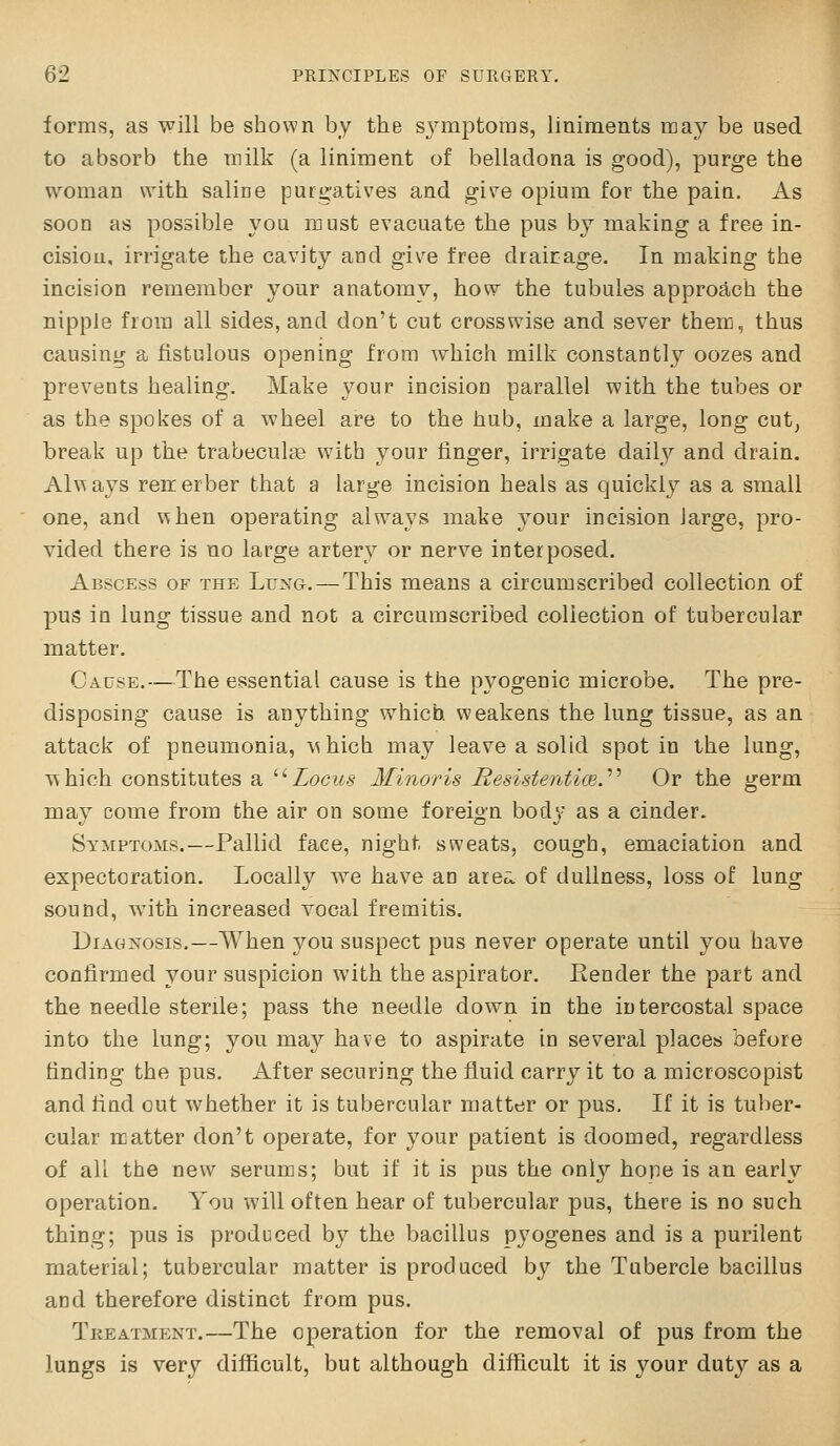 forms, as will be shown by the sj'mptoras, liniments may be used to absorb the milk (a liniment of belladona is good), purge the woman with saliae purgatives and give opium for the pain. As soon as possible you must evacuate the pus by making a free in- cision, irrigate the cavity and give free drairage. In making the incision remember your anatomv, how the tubules approa.ch the nipple from all sides, and don't cut crosswise and sever them, thus causing a fistulous opening from which milk constantly oozes and prevents healing. Make your incision parallel with the tubes or as the spokes of a wheel are to the hub, make a large, long cut, break up the trabecule with your finger, irrigate daily and drain. Always reiierber that a large incision heals as quicklj^ as a small one, and when operating always make your incision large, pro- vided there is no large artery or nerve interposed. Abscess of the Lung.—This means a circumscribed collection of pus in lung tissue and not a circumscribed collection of tubercular matter. Cause.—The essential cause is the pyogenic microbe. The pre- disposing cause is anything which weakens the lung tissue, as an attack of pneumonia, which may leave a solid spot in the lung, which constitutes a ^^Locus Minoi'is Besistentim.''^ Or the germ may come from the air on some foreign body as a cinder. Symptoms.—Pallid face, night sweats, cough, emaciation and expectoration. Locally we have an area, of dullness, loss of lung sound, with increased vocal fremitis. Diagnosis.—When you suspect pus never operate until you have confirmed your suspicion with the aspirator. Eender the part and the needle sterile; pass the needle down in the intercostal space into the lung; you may have to aspirate in several places before finding the pus. After securing the fluid carry it to a microscopist and find out whether it is tubercular matter or pus. If it is tuber- cular rcatter don't operate, for your patient is doomed, regardless of all the new serums; but if it is pus the only hope is an early operation. You will often hear of tubercular pus, there is no such thing; pus is produced by the bacillus pj^ogenes and is a purilent material; tubercular matter is produced by the Tubercle bacillus and therefore distinct from pus. Treatment.—The operation for the removal of pus from the lungs is very difficult, but although difficult it is your duty as a