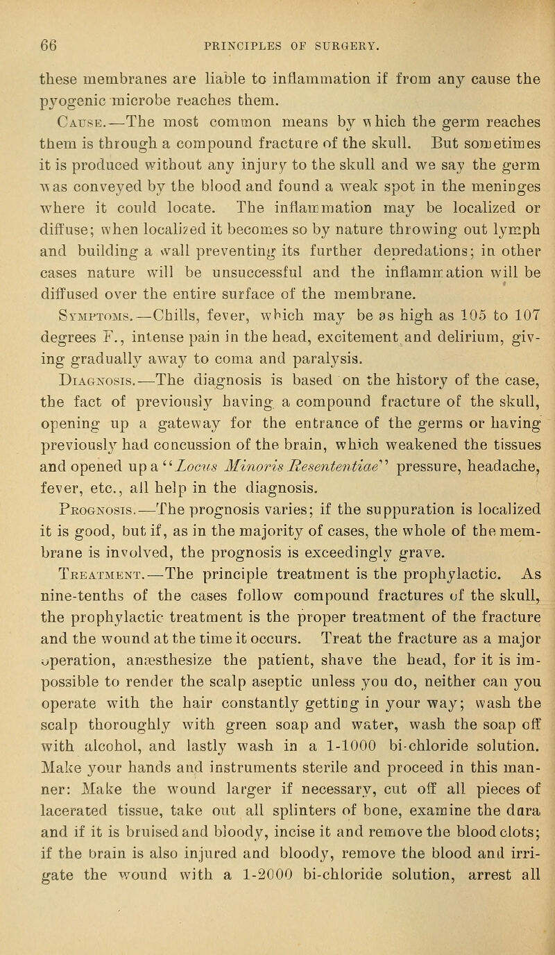 these membranes are liable to inflammation if from any cause the pyogenic microbe reaches them. Cause.—The most common means by ^hich the germ reaches them is through a compound fractare of the skull. But sonuetimes it is produced without any injury to the skull and we say the germ A^as conveyed by the blood and found a weak spot in the meninges where it could locate. The inflammation may be localized or diffuse; when locall2ed it becomes so by nature throwing out lymph and building a \vaU preventing its further depredations; in other cases nature will be unsuccessful and the inflamir.ation will be diffused over the entire surface of the membrane. Symptoms.—Chills, fever, which may be as high as 105 to 107 degrees F., intense pain in the head, excitement and delirium, giv- ing gradually away to coma and paralysis. Diagnosis.—The diagnosis is based on the history of the case, the fact of previous!}^ having a compound fracture of the skull, opening up a gateway for the entrance of the germs or having previously had concussion of the brain, which weakened the tissues and opened upa^^Zocus MinorisJResente7itiae''' pressure, headache, fever, etc., all help in the diagnosis. Prognosis.—The prognosis varies; if the suppuration is localized it is good, but if, as in the majority of cases, the whole of the mem- brane is involved, the prognosis is exceedingly grave. Treatment.—The principle treatment is the prophylactic. As nine-tenths of the cases follow compound fractures of the skull, the prophylactic treatment is the proper treatment of the fracture and the wound at the time it occurs. Treat the fracture as a major operation, ancesthesize the patient, shave the head, for it is im- possible to render the scalp aseptic unless you do, neither can you operate with the hair constantly getting in your way; wash the scalp thoroughly with green soap and water, wash the soap off with alcohol, and lastly wash in a 1-1000 bi-chloride solution. Make your hands and instruments sterile and proceed io this man- ner: Make the wound larger if necessary, cut off all pieces of lacerated tissue, take out all splinters of bone, examine the dara and if it is bruised and bloody, incise it and remove the blood clots; if the iDrain is also injured and bloody, remove the blood anil irri- gate the wound with a 1-2000 bi-chloride solution, arrest all