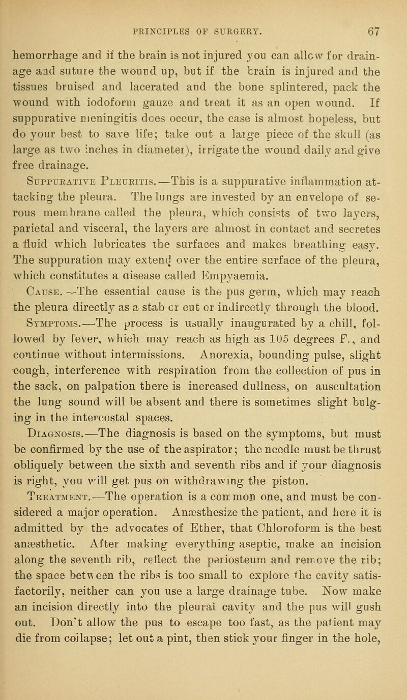 hemorrhage and if the brain is not injured you can allow for drain- age and suture the wound up, but if the train is injured and the tissues bruispd and lacerated and the bone splintered, pack the Tvound with iodoform gauze a ad treat it as an open wound. If suppurative meningitis does occur, the case is almost hopeless, but do your best to save life; take out a large piece of the skull (as large as tu'o inches in diameter), irrigate the wound daily and give free drainage. SuppuEATivE Plecritis.—This is a suppurative inflammation at- tacking the pleura. The lungs are invested by an envelope of se- rous membrane called the pleura, which consists of tv^o laj^ers, parietal and visceral, the layers are almost in contact and secretes a fluid which lubricates ihe surfaces and makes breathing easy. The suppuration may extend over the entire surface of the pleura, which constitutes a aisease called Empyaemia, Cause, —The essential cause is the pus germ, which may reach the pleura directly as a stab cr cut or indirectly through the blood. Symptoms.—The process is usually inaugurated by a chill, fol- lowed by fever, which may reach as high as 105 degrees F,, and continue without intermissions. Anorexia, bounding pulse, slight cough, interference with respiration from the collection of pus in the sack, on palpation there is increased dullness, on auscultation the lung sound will be absent and there is sometimes slight bulg- ing in the intercostal spaces. Diagnosis.—The diagnosis is based on the symptoms, but must be confirmed by the use of the aspirator; the needle must be thrust obliquel}^ between ihe sixth and seventh ribs and if your diagnosis is right, you will get pus on withdrawing the piston. Treatment,—The operation is a coirmoD one, and must be con- sidered a major operation. Aucesthesize the patient, and here it is admitted by the advocates of Ether, that Chloroform is the best anaesthetic. After making everything aseptic, make an incision along the seventh rib, reflect the periosteum and reixove the rib; the space bet\^een the ribs is too small to explore the cavity satis- factorily, neither can you use a large drainage tube. ISTow make an incision directly into the pleural cavity and the pus will gush out. Don't allow the pus to escape too fast, as the patient may die from coilapse; let out a pint, then stick your finger in the hole.