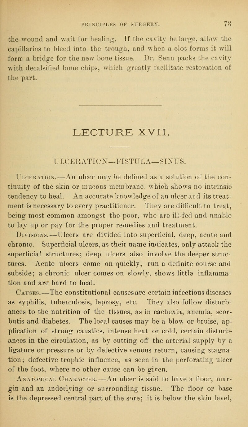 the wound and wait for healing. If the cavity be large, allow the capillaries to bleed into the trough, and when a clot forms it will form a bridge for the new bone tissue. Dr. Senn packs the cavity with decalsifled bone chips, which greatly facilitate restoration of the part. LECTURE XVII. ULCERATIOI^—FISTULA—SINUS. Ulceration,—An ulcer may be defined as a solution of the con- tinuity of the skin or mucous membrane, Yvhich shows no intrinsic tendency to heal. An accurate knowledge of an ulcer and its treat- ment is necessary to every practitioner. They are difficult to treat, being most common amongst the poor, who are ill-fed and nnable to lay up or pay for the proper remedies and treatment. Divisions.—Ulcers are divided into superficial, deep, acute and chronic. Superficial ulcers, as their name inaicates, only attack the superficial structures; deep ulcers also involve the deeper struc- tures. Acute ulcers come on quickly, run a definite course and subside; a chronic ulcer comes on slowl3\ shows little inflamma- tion and are hard to heal. Causes.—The constitutional causes are certain infectious diseases as syphilis, tuberculosis, leprosy, etc. They also follow disturb- ances to tbe nutrition of the tissues, as in cachexia, anemia, scor- butis and diabetes. The local causes may be a blou or bruise, ap- plication of strong caustics, intense heat or cold, certain disturb- ances in the circulation, as by cutting off the arterial supply by a ligature or pressure or by defective venous return, causing stagna- tion; defective trophic influence, as seen in ihe perforating ulcer of the foot, where no other cause can be given. Anatomical Character.—An ulcer is said to have a floor, mar- gin and an underlying or surrounding tissue. The floor or base is the depressed central part of the sore; it is below the skin level,