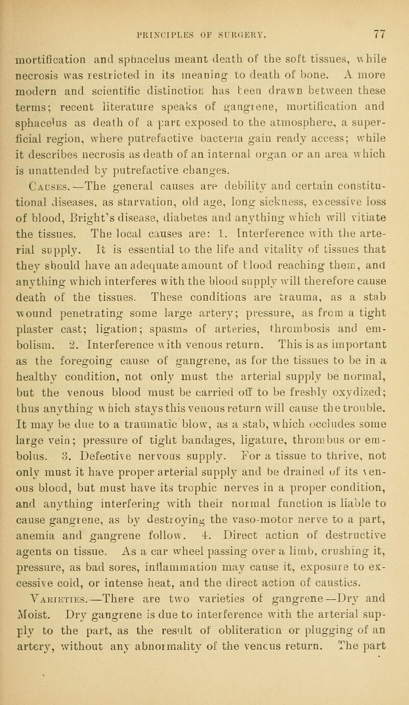 mortification and sphacelus meant deatti of the soft tissues, while necrosis was restricted in its meaning to death of bone. A more modern and scientific distinction has teen drawn between these terms; recent literature speaks of gangrene, mortification and sphacelus as death of a pare exposed to the atmosphere, a super- ficial region, where putrefactive bacteria gain ready access; while it describes necrosis as death of an internal organ or an area which is unattended by putrefactive changes. Causes,—The general causes are debility and certain constitu- tional diseases, as starvation, old age, long sickness, ej^cessive loss of blood, Bright's disease, diabetes and anything which will vitiate the tissues. The local causes are: 1. [nterference with the arte- rial supply. It is essential to the life and vitality of tissues that they should have an adequate amount of tlood reaching thera, and anything w^hich interferes with the blood supply will therefore cause death of the tissues. These conditions are trauma, as a stab \^ound penetrating some large artery; pressure, as from a tight plaster cast; licjation; spasms of arteries, thrombosis and em- bolism. 2. Interference with venous return. This is as important as the foregoing cause of gangrene, as for the tissues to be in a healthy condition, not only must the arterial supply be normal, but the venous blood must be carried off to be freshly oxydized; thus anything which staysthis venous return will cause thetrouble. It may be due to a tramnatic blow, as a stab, which, (occludes some large vein; pressure of tight bandages, ligature, thrombus or era- bolus. 3. Defective nervous supply. For a tissue to thrive, not only must it have proper arterial supply and be drained of its \en- ous blood, but must have its trophic nerves in a proper condition, and anything interfering with their normal function is liable to cause gangrene, as by destroying the vaso-motor nerve to a part, anemia and gangrene follow. 4. Direct action of destructive agents on tissue. As a car wheel passing over a limb, crushing it, pressure, as bad sores, inflammation may cause it, exposure to ex- cessive cold, or intense heat, and the direct action of caustics. Yaeieties.—There are two varieties of gangrene—Dry and Moist. Dry gangrene is due to interference with the arterial sup- ply to the part, as the result of obliteration or plugging of an artery, without any abnormality of the veneris return. The part