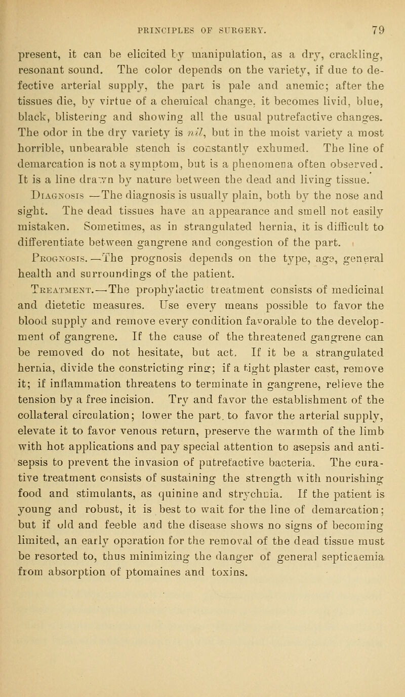 present, it can be elicited by manipulation, as a dry, crackling, resonant sound. The color depends on the variety, if due to de- fective arterial supply, the part is pale and anemic; after the tissues die, by virtue of a chemical change, it becomes livid, blue, black, blistering and showing all the usual putrefactive changes. The odor in the dry variety is nil, but in the moist variety a most horrible, unbearable stench is constantly exhumed. The line of demarcation is not a symptom, but is a phenomena often observed . It is a line dra^vn by nature between the dead and living tissue. Diagnosis —The diagnosis is usually plain, both by the nose and sight. The dead tissues have an appearance and smell not easily mistaken. Sometimes, as in strangulated hernia, it is difficult to differentiate between gangrene and congestion of the part, i Prognosis.—The prognosis depends on the type, age, general health and surroundings of the patient. Treatment.—-The prophylactic treatment consists of medicinal and dietetic measures. Use every means possible to favor the blood supply and remove every condition favorable to the develop- ment of gangrene. If the cause of the threatened gangrene can be removed do not hesitate, but act. If it be a strangulated hernia, divide the constricting rino;; if a tight plaster cast, remove it; if inflammation threatens to terminate in gangrene, relieve the tension by a free incision. Try and favor the establishment of the collateral circulation; lower the part, to favor the arterial supply, elevate it to favor venous return, preserve the w^armth of the limb with hot applications and pay special attention to asepsis and anti- sepsis to prevent the invasion of putrefactive bacteria. The cura- tive treatment consists of sustainincj the strength with nourishincr food and stimulants, as quinine and strychoia. If the patient is young and robust, it is best to wait for the line of demarcation; but if old and feeble and the disease shows no signs of becoming limited, an early opsration for the removal of the dead tissue must be resorted to, thus minimizing the danger of general septicaemia from absorption of ptomaines and toxins.