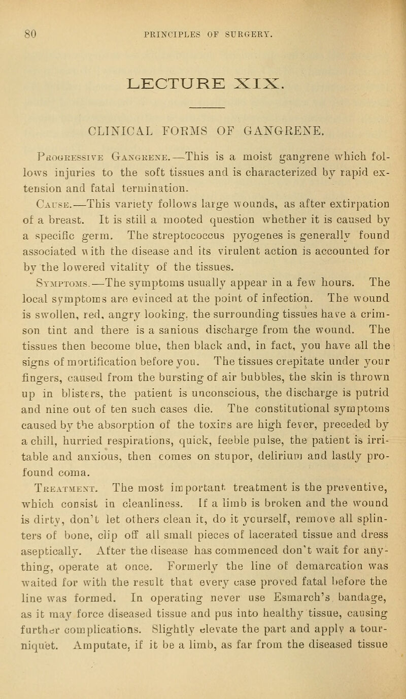 LECTURE CLTTs^ICA.L FOEMS OF GA^^GRENE. PtjoGRESsivE Gaxgkexe.—This is a moist gangrece which fol- lows injuries to the soft tissues and is characterized by rapid ex- tension and fatal termination. Cause.—This variety follows large wounds, as after extirpation of a breast. It is still a mooted question whether it is caused by a specific germ. The streptococcus pyogenes is generally found associated \\ith the disease and its virulent action is accounted for by the lowered vitality of the tissues. Symptoms.—The symptoms usually appear in a few hours. The local symptoms are evinced at the point of infection. The wound is swollen, red, angry looking, the surrounding tissues have a crim- son tint and there is a sanious discharge from the wound. The tissues then become blue, then black and, in fact, you have all the signs of mortification before you. The tissues crepitate under 3^our fingers, caused from the bursting of air bubbles, the skin is thrown up in blisters, the patient is unconscious, the discharge is putrid and nine out of ten such cases die. The constitutional symptoms caused by the absorption of the toxins are high fever, preceded by a chill, hurried respirations, quick, feeble pulse, the patient is irri- table and anxious, then comes on stupor, delirium and lastly pro- found coma. Treatment. The most important treatment is the preventive, which consist in cleanliness. If a limb is broken and the wound is dirty, don't let others clean it, do it: yourself, remove all splin- ters of bone, clip off all small pieces of lacerated tissue and dress aseptically. After the disease has commenced don't wait for any- thing, operate at once. Formerly the line of demarcation was waited for with the result that every case proved fatal before the line was formed. In operating never use Esmarch's bandage, as it raa}'^ force diseased tissue and pus into healthy tissue, causing further complications. Slightly elevate the part and apply a tour- niquet. Amputate, if it be a limb, as far from the diseased tissue