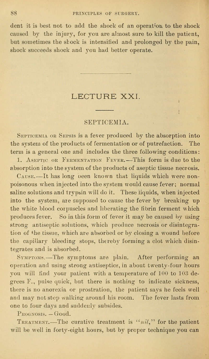 dent it is best not to add the shock of an operation to the shock caused by the injury, for you are almost sure to kill the patient, bat sometimes the shock is intensified and prolonged by the pain, shock succeeds shock and you had better operate. LECTURE XXI. SEPTICEMIA. Septicemia or Sepsis is a fever produced by the absorption into the system of the products of fermentation or of putrefaction. The term is a general one and includes the three following conditions: 1. Aseptic oe Fermentation Fever.—This form is due to the absorption into the system of the products of aseptic tissue necrosis. Cause.—It has long oeen known that liquids which were non- poisonous when injected into the system would cause fever; normal saline solutions and trypsin will do it. These liquids, when injected into the system, are supposed to cause the fever by breaking up the white blood corpuscles and liberating the fibrin ferment which produces fever. So in this form of fever it may be caused by using strong antiseptic solutions, which produce necrosis or disintegra- tion of the tissue, which are absorbed or by closing a wound before the capillary bleeding stops, thereby forming a clot which disin- tegrates and is absorbed. Symptoms.—The symptoms are plain. After performing an opBration and using strong antiseptics, in about twenty-four hours you will find your patient with a temperature of 100 to 103 de- grees F., pulse quick, but there is nothing to indicate sickness, there is no anorexia or prostration, the patient says he feels well and may not stop walking around his room. The fever lasts from one to four days and suddenly subsides. Prognosis. —Good. Treatment.—The curative treatment is 7^^7, for the patient will be well in forty-eight hours, but by proper technique you can