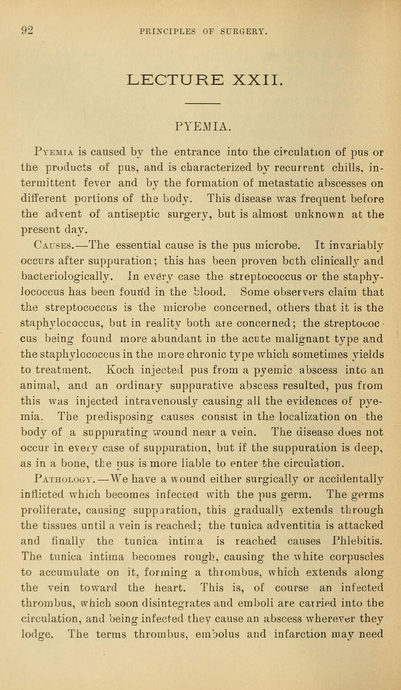 LECTURK XXII. PYEMIA. Pyemia is caused by the entrance into the ci'^culation of pus or the products of pus, and is characterized by recurrent chills, in- termittent fever and by the formation of metastatic abscesses on different portions of the bocl^^ This disease was frequent before the advent of antiseptic surgery, but is almost unknown at the present day. Causes.—The essential cause is the pus microbe. It invariably occurs after suppuration; this has been proven both clinicallj and bacteriologically. In ev6ry case the streptococcus or the staphy- lococcus has been found in the blood. Some observers claim that the streptococcus is the microbe concerned, others that it is the staphylococcus, but in reality both are concerned; the streptococ- cus being found more abundant in the acute malignant type and the staphylococcus in the more chronic type which sometimes yields to treatment. Koch injected pus from a pyemic abscess into an animal, and an ordinary suppurative abscess resulted, pus from this was injected intravenously causing all the evidences of pye- mia. The predisposing causes consist In the localization on the body of a suppurating wound near a vein. The disease does not occur in every case of suppuration, but if the suppuration is deep, as in a bone, the pus is more liable to enter the circulation. Pathology.—We have a wound either surgically or accidentally inflicted which becomes infected with the pus germ. The germs proliferate, causing suppuration, this gradually extends through the tissues until a vein is reached; the tunica adventitia is attacked and finally the tunica intin. a is reached causes Phlebitis. The tunica intima becomes rough, causing the white corpuscles to accumulate on it, forming a thrombus, which extends along the vein toward the heart. This is, of course an infected thrombus, which soon disintegrates and emboli are carried into the circulation, and being infected they cause an abscess wherever they lodge. The terras thrombus, embolus and infarction may need