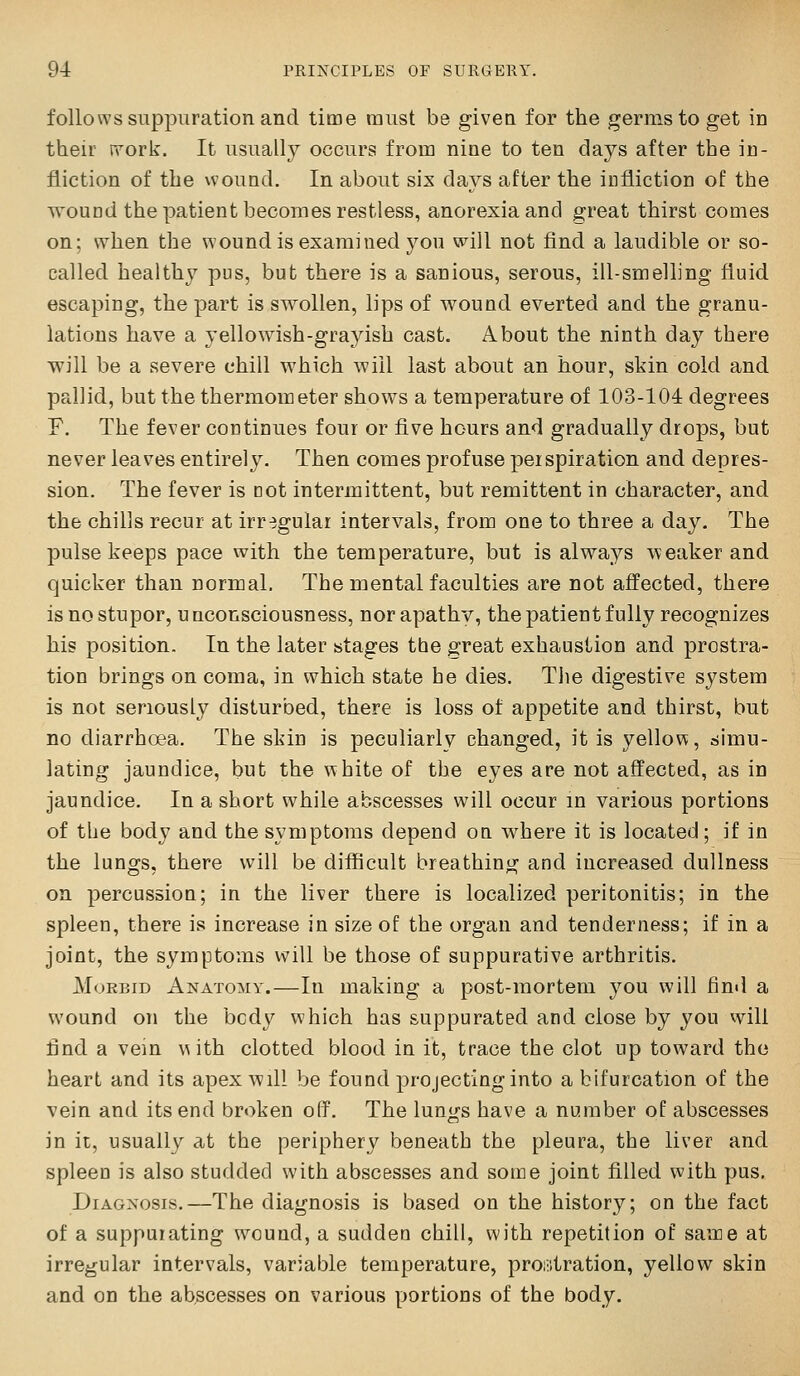 follows suppuration and time must be given for the germs to get in their jvork. It usually occurs from nine to ten days after the in- fliction of the wound. In about six days after the iufiiction of the wound the patient becomes restless, anorexia and great thirst comes on; when the wound is examined you will not find a laudible or so- called healthy pus, but there is a sanious, serous, ill-smelling fluid escaping, the part is swollen, lips of wound everted and the granu- lations have a yellowish-gra3dsh cast. About the ninth day there will be a severe chill which will last about an hour, skin cold and pallid, but the thermometer shows a temperature of 103-104 degrees F. The fever continues four or five hours and gradually drops, but never leaves entirely. Then comes profuse per spiration and depres- sion. The fever is not intermittent, but remittent in character, and the chills recur at irregular intervals, from one to three a day. The pulse keeps pace with the temperature, but is always weaker and quicker than normal. The mental faculties are not affected, there is no stupor, unconsciousness, nor apathy, the patient fully recognizes his position. In the later stages the great exhaustion and prostra- tion brings on coma, in which state he dies. The digestive system is not seriously disturbed, there is loss of appetite and thirst, but no diarrhoea. The skin is peculiarlv changed, it is yellow, simu- lating jaundice, but the white of the eyes are not affected, as in jaundice. In a short while abscesses will occur in various portions of the body and the symptoms depend on where it is located; if in the lungs, there will be difficult breathing and increased dullness on percussion; in the liver there is localized peritonitis; in the spleen, there is increase in size of the organ and tenderness; if in a joint, the symptoms will be those of suppurative arthritis. Morbid Anatomy.—In making a post-mortem you will find a wound on the body which has suppurated and close by you will find a vein v^ith clotted blood in it, trace the clot up toward the heart and its apex will be found projecting into a bifurcation of the vein and its end broken off. The lungs have a number of abscesses in it, usually at the periphery beneath the pleura, the liver and spleen is also studded with abscesses and some joint filled with pus. Diagnosis.—The diagnosis is based on the history; on the fact of a suppurating wound, a sudden chill, with repetition of same at irregular intervals, variable temperature, prostration, yellow skin and on the abscesses on various portions of the body.