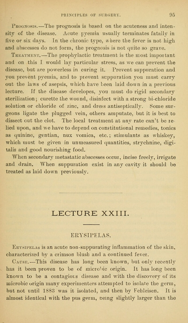 Prognosis.—The prognosis is based on the acuteness and inten- sity of the disease. Acute pyemia usually terminates fatally in live or six days. In the chronic type, where the fever is not high and abscesses do not form, the prognosis is not quite so grave. Tkeatment.—The prophylactic treatment is the most important and on this I would lay particular stress, as we can prevent the disease, but are powerless in curing it. Prevent suppuration and you prevent pyemia, and to prevent suppuration you must carry out the laws of asepsis, which have been laid down in a previous lecture. If the disease developes, you must do rigid secondary sterilization; curette the wound, disinfect with a strong bi-chloride solution or chloride of zinc, and dress antiseptically. Some sur- geons ligate the plugged vein, others amputate, but it is best to dissect out the clot. The local treatment at any rate can't be re- lied upon, and we have to depend on constitutional remedies, tonics as quinine, gentian, nux vomica, etc.; stimulants as whiskey, which must be given in unmeasured quantities, strychnine, digi- talis and good nourishing food. When secondary metastatic abscesses occur, incise freely, irrigate and drain. When suppuration exist in any cavity it should be treated as laid down previously. LECTURE XXIII. ERYSIPELAS. Erysipelas is an acute non-suppurating inflammation of the skin, characterized by a crimson blush and a continued fever. Cause.—This disease has long been known, but only recently has it been proven to be of micro?>ic origin. It has long been known to be a contagious disease and with the discovery of its microbic origin many experimenters attempted to isolate the germ, but not until 1S83 was it isolated, and then by Febleisen. It is almost identical with the pus germ, ceing slightly larger than the