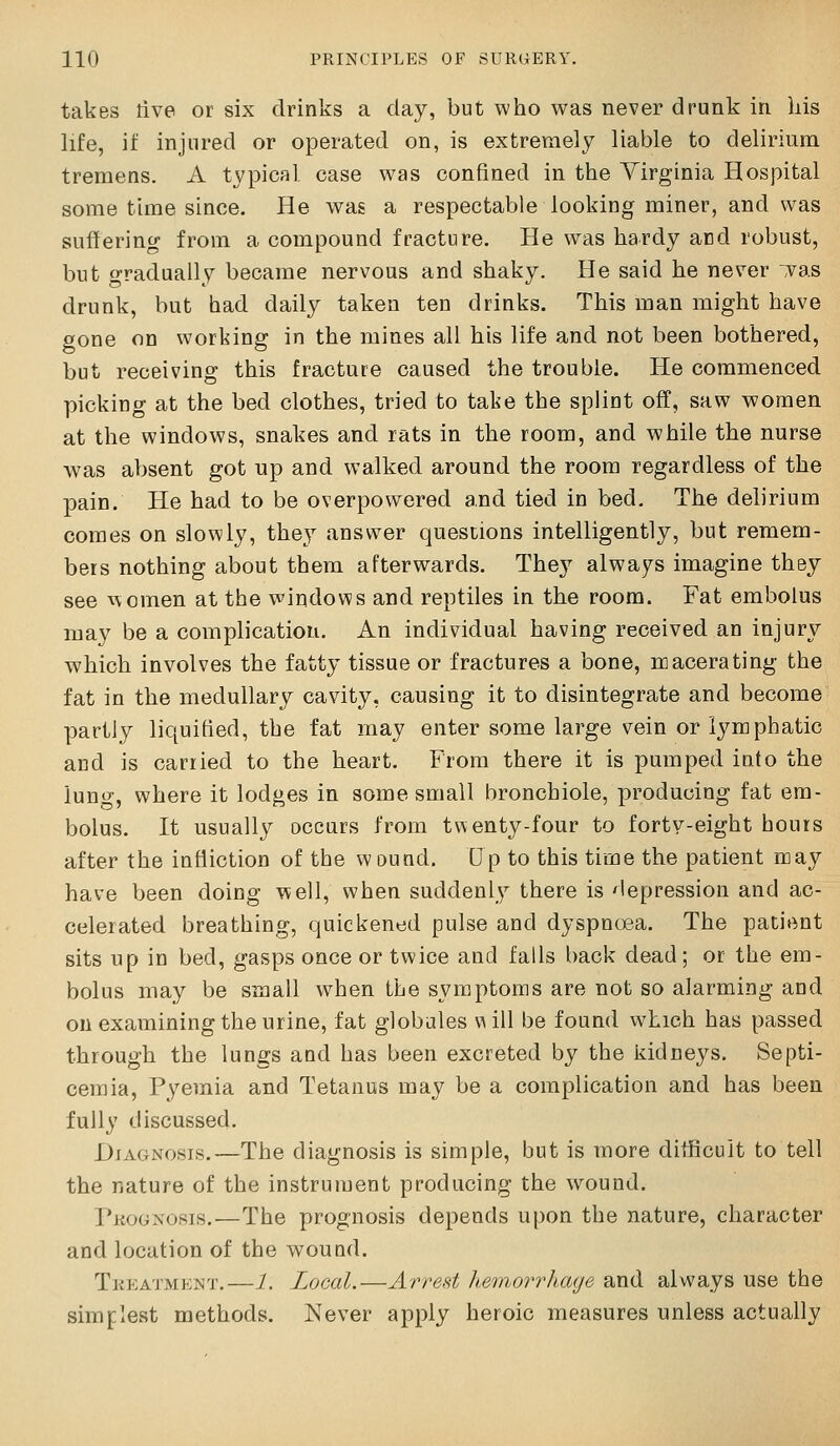 takes tive or six drinks a day, but who was never drunk in his life, il: injured or operated on, is extremely liable to delirium tremens. x\ typical case was confined in the Virginia Hospital some time since. He was a respectable looking miner, and was suffering from a compound fracture. He was hardy and robust, but gradually became nervous and shaky. He said he never ,vas drunk, but had daily taken ten drinks. This man might have gone on working in the mines all his life and not been bothered, but receiving this fracture caused the trouble. He commenced picking at the bed clothes, tried to take the splint off, saw women at the windows, snakes and rats in the room, and while the nurse was absent got up and walked around the room regardless of the pain. He had to be overpowered and tied in bed. The delirium comes on slowly, they answer questions intelligently, but remem- bers nothing about them afterwards. They always imagine they see women at the windows and reptiles in the room. Fat embolus may be a complication. An individual having received an injury which involves the fatty tissue or fractures a bone, macerating the fat in the medullary cavity, causing it to disintegrate and become partly liquified, the fat may enter some large vein or lymphatic and is carried to the heart. From there it is pumped into the lunw, where it lodges in some small bronchiole, producing fat em- bolus. It usually occurs from tv\eaty-four to forty-eight hours after the infliction of the wound. Up to this time the patient may have been doing well, when suddenly there is depression and ac- celerated breathing, quickened pulse and dyspnosa. The patient sits up in bed, gasps once or twice and falls back dead; or the em- bolus may be small when the symptoms are not so alarming and on examining the urine, fat globules va ill be found which has passed through the lungs and has been excreted by the kidneys. Septi- cemia, Pyemia and Tetanus may be a complication and has been fully discussed. Diagnosis.—The diagnosis is simple, but is more difficult to tell the nature of the instrument producing the wound. Pkogxcsis.—The prognosis depends upon the nature, character and location of the wound. Tkeatment.—1. Local.—Arrest hemorrhage and always use the simplest methods. Never apply heroic measures unless actually