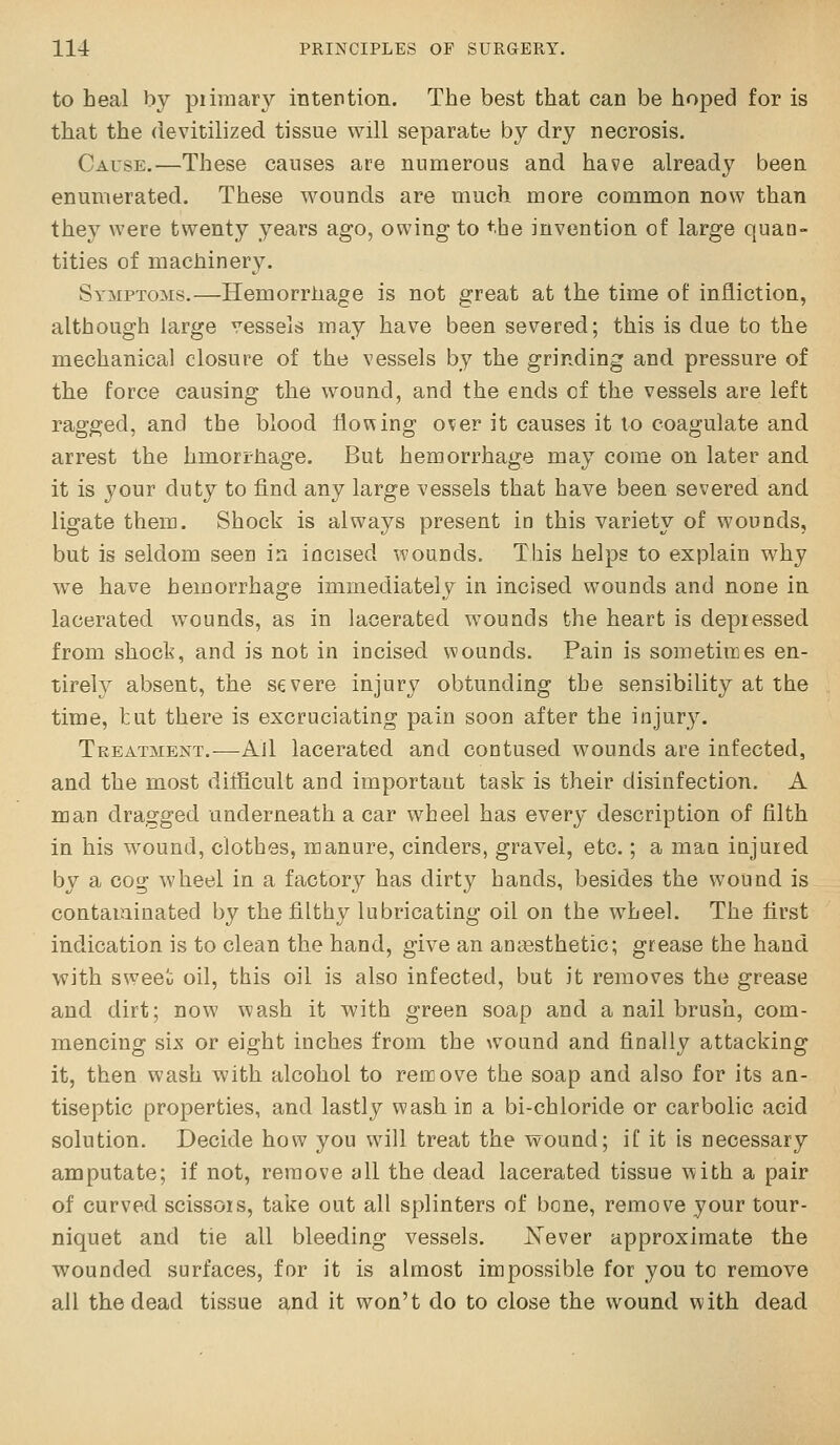 to heal by piimar}'- intention. The best that can be hoped for is that the devitilized tissue will separate by dry necrosis. Cause..—These causes are numerous and have already been enumerated. These wounds are much more common now than they were twenty years ago, owing to the invention of large quan- tities of machinery. Symptoms.—Hemorriiage is not great at the time of infliction, although large vessels may have been severed; this is due to the mechanica] closure of the vessels by the grinding and pressure of the force causing the wound, and the ends of the vessels are left ragged, and the blood flowing over it causes it to coagulate and arrest the hmorrhage. But hemorrhage may come on later and it is your duty to find any large vessels that have been severed and ligate them. Shock is always present in this variety of wounds, but is seldom seen in incised wounds. This helps to explain why we have hemorrhage immediately in incised wounds and none in lacerated wounds, as in lacerated wounds the heart is depressed from shock, and is not in incised wiounds. Pain is sometiires en- tirely absent, the severe injury obtunding the sensibility at the time, hut there is excruciating pain soon after the injury. Treatment.—All lacerated and contused wounds are infected, and the most difficult and important task is their disinfection. A man dragged underneath a car wheel has every description of filth in his wound, clothes, manure, cinders, gravel, etc.; a man injured by a cog wheel in a factory has dirty hands, besides the wound is contaminated by the filthy lubricating oil on the wheel. The first indication is to clean the hand, give an anaesthetic; grease the hand with sweeli oil, this oil is also infected, but it removes the grease and dirt; now wash it with green soap and a nail brush, com- mencing six or eight inches from the wound and finally attacking it, then wash with alcohol to remove the soap and also for its an- tiseptic properties, and lastly wash in a bi-chloride or carbolic acid solution. Decide how you will treat the wound; iC it is necessary amputate; if not, remove all the dead lacerated tissue with a pair of curved scissors, take out all splinters of bone, remove your tour- niquet and tie all bleeding vessels. Xever approximate the wounded surfaces, for it is almost impossible for you to remove all the dead tissue and it won't do to close the wound v^ith dead