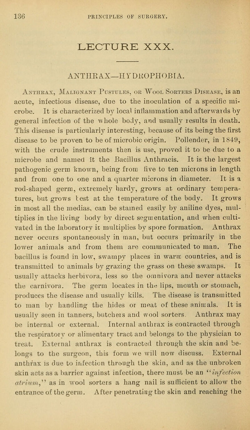 LECTURE XXX, ANTHE AX—H Y DKOPHOB [A. Anthrax, Malignant Pustules, or Wool Sorters Disease, is an acute, infectious disease, due to the inoculation of a specific mi- crobe. It is characterized by local inflammation and afterwards by general infection of the \^!hole body, and usually results in death. This disease is particularl}'' interesting, because of its being the first disease to be proven to be of microbic origin. Pollender, in 1849, with the crude instruments then is use, proved it to be due to a microbe and named it the Bacillus Anthracis. It is the largest pathogenic germ known, being from five to ten microns in length and from one to one and a quarter microns in diameter. It is a rod-shaped germ, extremely hardy, grows at ordinary tempera- tures, but grows test at the temperature of the body. It grows in most all the medias, can be stained easily by aniline dyes, mul- tiplies in the living body by direct segmentation, and when culti- vated in the laboratory ic multiplies by spore formation. Anthrax never occurs spontaneously in man, but occurs primarily in the lower animals and from them are communicated to man. The bacillus is found in low, swampy places in warm countries, and is transmitted to animals by grazing the grass on these swamps. It usually attacks herbivora, less so the omnivora and never attacks the carnivora. The germ locates in the lips, mouth or stomach, produces the disease and usually kills. The disease is transmitted to man by handling the hides or meat of these animals. It is usually seen in tanners, butchers and wool sorters. Anthrax may be internal or external. Internal anthrax is contracted through the respiratory or alimentary tract and belongs to the physician to treat. External anthrax is contracted through the skin and be- longs to the surgeon, this form we will now discuss. External anthrax is due to infection through the skin, and as the unbroken skin acts as a barrier against infection, there must be an 'mfection atrium,^'' as in wool sorters a hang nail is sufficient to allow the entrance of the germ. After penetrating the skin and reaching Ihe