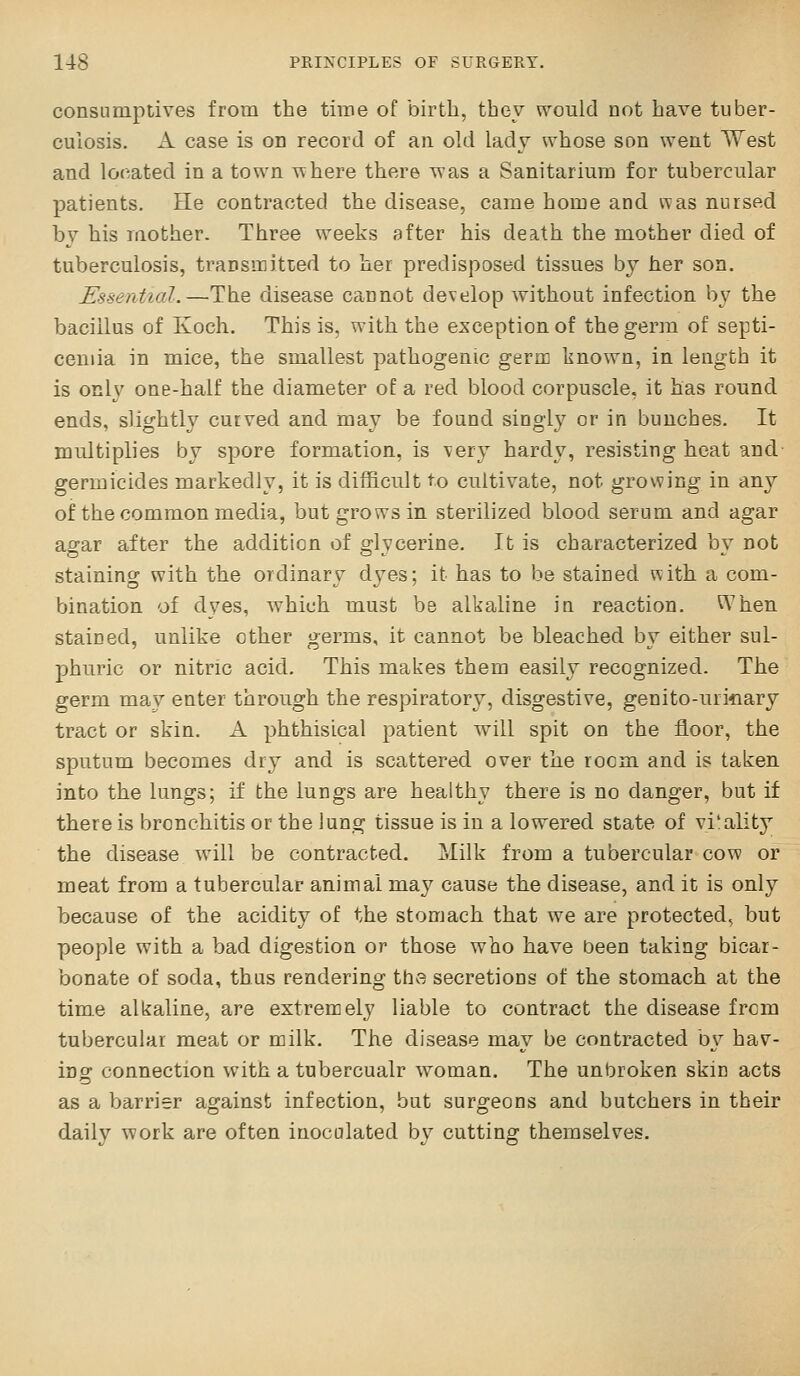 consumptives from the time of birth, they would not have tuber- culosis. A case is on record of an old lady whose son went West and located in a town where there T\'as a Sanitarium for tubercular patients. He contracted the disease, came home and was nursed by his mother. Three weeks after his death the mother died of tuberculosis, transmitDed to her predisposed tissues by her son. Essential.—^The disease cannot develop without infection by the bacillus of Koch. This is, with the exception of the germ of septi- cemia in mice, the smallest pathogenic germ known, in length it is only one-half the diameter of a red blood corpuscle, it has round ends, slightly curved and may be found singly or in bunches. It multiplies by spore formation, is very hardy, resisting heat and- germicides markedly, it is difficult to cultivate, not growing in any of the common media, but grows in sterilized blood serum and agar asrar after the addition of o;lvcerine. It is characterized bv not staining with the ordinary dyes; it has to be stained vvith a com- bination of dyes, which must be alkaline in reaction. When stained, unlike other germs, it cannot be bleached by either sul- phuric or nitric acid. This makes them easily recognized. The germ may enter through the respiratory, disgestive, gen i to-urinary tract or skin. A phthisical patient will spit on the floor, the sputum becomes dry and is scattered over the room and is taken into the lungs; if the lungs are healthy there is no danger, but if there is bronchitis or the lung tissue is in a lowered state of vi'ality the disease will be contracted. Milk from a tubercular cow or meat from a tubercular animal may cause the disease, and it is only because of the acidity of the stomach that we are protected, but people with a bad digestion or those who have been taking bicar- bonate of soda, thus rendering the secretions of the stomach at the time alkaline, are extrenaely liable to contract the disease frcm tubercular meat or milk. The disease may be contracted b\^ hav- ins: connection with a tubercualr woman. The unbroken skin acts as a barrier against infection, but surgeons and butchers in their daily work are often inoculated by cuttino; themselves.