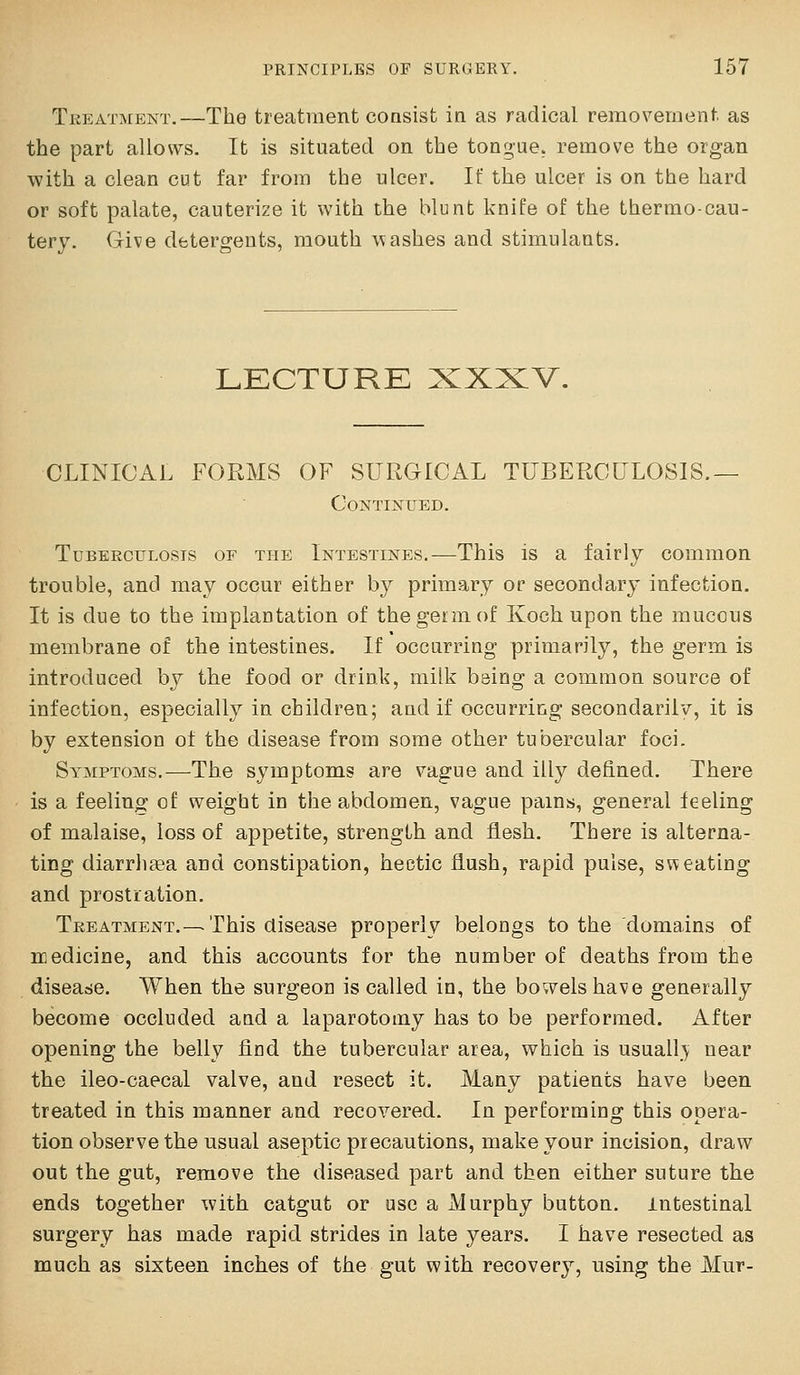 Treatment.—The treatment coasist in as radical removernent as the part allows. It is situated on the tongue, remove the organ with a clean cut far from the ulcer. If the ulcer is on the hard or soft palate, cauterize it with the blunt knife of the thermo-cau- tery. Give detergents, mouth \^;ashes and stimulants. LECTURE XXXV. CLINICAL FORMS OF SURGICAL TUBERCULOSIS.— CoNTmUED. TuBEEcuLosis OF THE Intestines.—This is a fairly common trouble, and may occur eithsr by primary or secondary infection. It is due to the implantation of the germ of Koch upon the mucous membrane of the intestines. If occurring primarily, the germ is introduced by the food or drink, milk being a common source of infection, especially in children; and if occurring secondarilv, it is by extension of the disease from some other tubercular foci. Symptoms.—The symptoms are vague and illy defined. There is a feeling ol: weigbt in the abdomen, vague pains, general feeling of malaise, loss of appetite, strength and flesh. There is alterna- ting diarrhoea and constipation, hectic flush, rapid pulse, sweating and prostration. Treatment.—This disease properly belongs to the domains of medicine, and this accounts for the number of deaths from the disease. When the surgeon is called in, the bowels have generally become occluded and a laparotomy has to be performed. After opening the belly find the tubercular area, which is usually near the ileo-caecal valve, and resect it. Many patients have been treated in this manner and recovered. In performing this opera- tion observe the usual aseptic precautions, make your incision, draw out the gut, remove the diseased part and then either suture the ends together with catgut or use a Murphy button. Intestinal surgery has made rapid strides in late years. I have resected as much as sixteen inches of the gut with recovery, using the Mur-