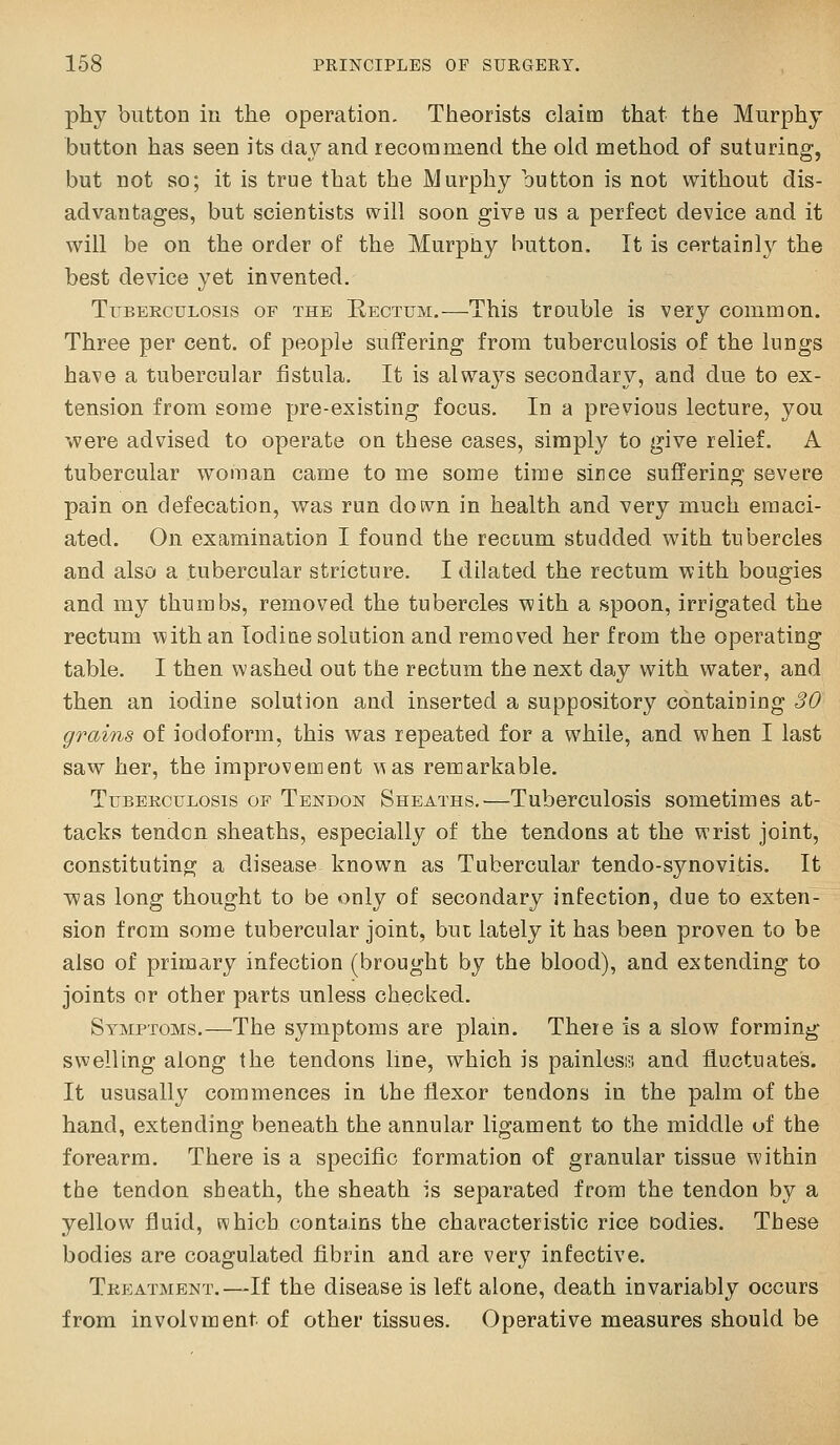 phy button in the operation. Theorists claim that the Murphy button has seen its day and recommend the old method of suturing, but not so; it is true that the Murphy button is not without dis- advantages, but scientists will soon give us a perfect device and it will be on the order of the Murphy button. It is certainly the best device yet invented. TiBEEcuLosis OF THE Rectum.—This troublc is very common. Three per cent, of people suffering from tuberculosis of the lungs have a tubercular fistula. It is always secondary, and due to ex- tension from some pre-existing focus. In a previous lecture, you were advised to operate on these cases, simply to give relief. A tubercular woman came to me some time siEce suffering severe pain on defecation, was run dotvn in health and very much emaci- ated. On examination I found the rectum studded with tubercles and also a tubercular stricture. I dilated the rectum with bougies and my thumbs, removed the tubercles with a spoon, irrigated the rectum with an Iodine solution and removed her from the operating table. I then washed out the rectum the next day with water, and then an iodine solution and inserted a suppository containing 30 grains of iodoform, this was repeated for a while, and when I last saw her, the improvement 'was renaarkable. TuBEKcuLosis OF Tendon Sheaths,—Tuberculosis sometimes at- tacks tendon sheaths, especially of the tendons at the wrist joint, constituting a disease known as Tubercular tendo-synovitis. It vpas long thought to be only of secondary infection, due to exten- sion from some tubercular joint, but lately it has been proven to be also of primary infection (brought by the blood), and extending to joints or other parts unless checked. Symptoms.—The symptoms are plam. There is a slow forming- swelling along the tendons line, which is painlesiii and fluctuates. It ususally commences in the flexor tendons in the palm of the hand, extending beneath the annular ligament to the middle of the forearm. There is a specific formation of granular tissue within the tendon sheath, the sheath is separated from the tendon by a yellow fluid, which contains the characteristic rice Dodies. Tbese bodies are coagulated fibrin and are very infective. Tkp:atment.—If the disease is left alone, death invariably occurs from involvment of other tissues. Operative measures should be