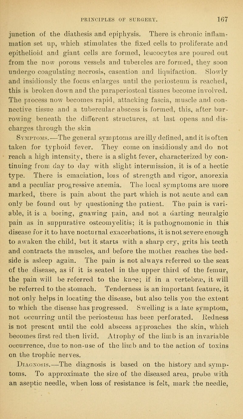 junction of the diathesis and epiphysis. There is chronic inflam- mation set up, which stimulates the fixed cells to proliferate and epithelioid and giant cells are formed, leucocytes are poured out from the now porous vessels and tubercles are formed, they soon undergo coagulating necrosis, caseation and liquifaclion. Slowly and insidiously the focus enlarges until the periosteum is reached, this is broken down and the paraperiosteal tissues become involved. The process now becomes rapid, attacking fascia, muscle and con- nective tissue and a tubercular abscess is formed, this, after bur- rowing beneath the different structures, at last opens and dis- charges through the skin Symptoms.—The general symptoms are illy defined, and it is often taken for typhoid fever. They come on insidiously and do not reach a high intensity, there is a slight fever, characterized by con- tinuing from day to day with slight intermission, it is of a hectic type. There is emaciation, loss of strength and vigor, anorexia and a peculiar progressive atiemia. The local symptoms are more marked, there is pain about the part which is not acute and can only be found out by questioning the patient. The pain is vari- able, it is a boring, gnawing pain, and not a darting neuralgic pain as in suppurative osteomyelitis; it is pathognomonic in this disease for it to have nocturnal exacerbations, it is not severe enough to awaken the child, but it starts with a sharp cry, grits his teeth and contracts the muscles, and before the mother reaches the bed- side is asleep again. The pain is not always referred to the seat of the disease, as if it is seated in the upper third of the femur, the pain will be referred to the kn-^e; if in a vertebree, it will be referred to the stomach. Tenderness is an important feature, it not only helps in locating the disease, but also tells you the extent to which the disease has progressed. Swelling is a late symptom, not occurring until the periosteum has beeri perforated. Eedness is not present until the cold abscess approaches the skin, which becomes first red then livid. Atrophy of the limb is an invariable occurrence, due to non-use of the limb and to the action of toxins on the trophic nerves. Diagnosis,—The diagnosis is based on the history and symp- toms. To approximate the size of the diseased area, probe with an aseptic needle, when loss of resistance is felt, mark the needle,