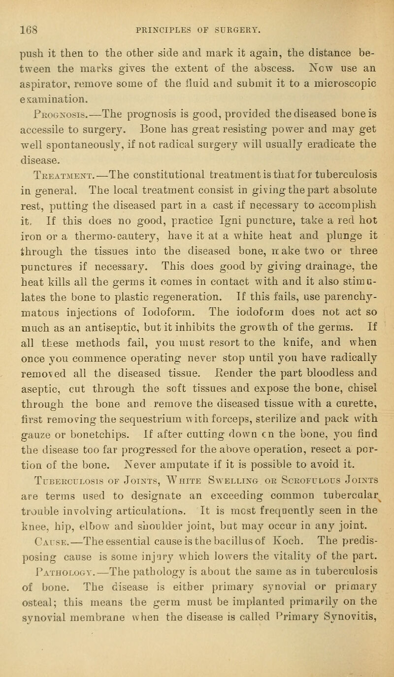 push it then to the other side and mark it again, the distance be- tween the marks gives the extent of the abscess. New use an aspirator, remove some of the fluid and submit it to a microscopic examination. Prognosis.—The prognosis is good, provided the diseased bone is accessile to surgery. Bone has great resisting power and may get well spontaneously, if not radical surgery will usually eradicate the disease. Treatment.—The constitutioQal treatment is that for tuberculosis in general. The local treatment consist in giving the part absolute rest, putting the diseased part in a cast if necessary to accomplish it. If this does no good, practice Igni puncture, take a red hot iron or a thermo-cautery, have it at a white heat and plunge it through the tissues into the diseased bone, itake two or three punctures if necessary. This does good by giving drainage, the heat kills all the germs it comes in contact with and it also stimu- lates the bone to plastic regeneration. If this fails, use parenchy- matous injections of Iodoform. The iodoform does not act so much as an antiseptic, but it inhibits the growth of the germs. If all these methods fail, you must resort to the knife, and when once you commence operating never stop until you have radically removed all the diseased tissue. Eender the part bloodless and aseptic, cut through the soft tissues and expose the bone, chisel through the bone and remove the diseased tissue with a curette, first removing the sequestrium with forceps, sterilize and pack with gauze or bonetchips. If after cutting down en the bone, you find the disease too far progressed for the above operation, resect a por- tion of the bone. Never amputate if it is possible to avoid it. TUBEECULOSIS OF JoiNTS, AVhITE SWELLING OR ScROFULOUS JoiNTS are terms used to designate an exceeding common tubercular^ trouble involving articulationo. It is most frequently seen in the knee, hip, elbow and shoulder joint, but may occur in any joint. Cause.—The essential cause is the bacillus of Koch. The predis- posing cause is some injury which lowers the vitality of the part. Pathology.—The pathology is about the same as in tuberculosis of bone. The disease is either primary synovial or primary osteal; this means the germ must be implanted primarily on the synovial membrane when the disease is called Primary Synovitis,