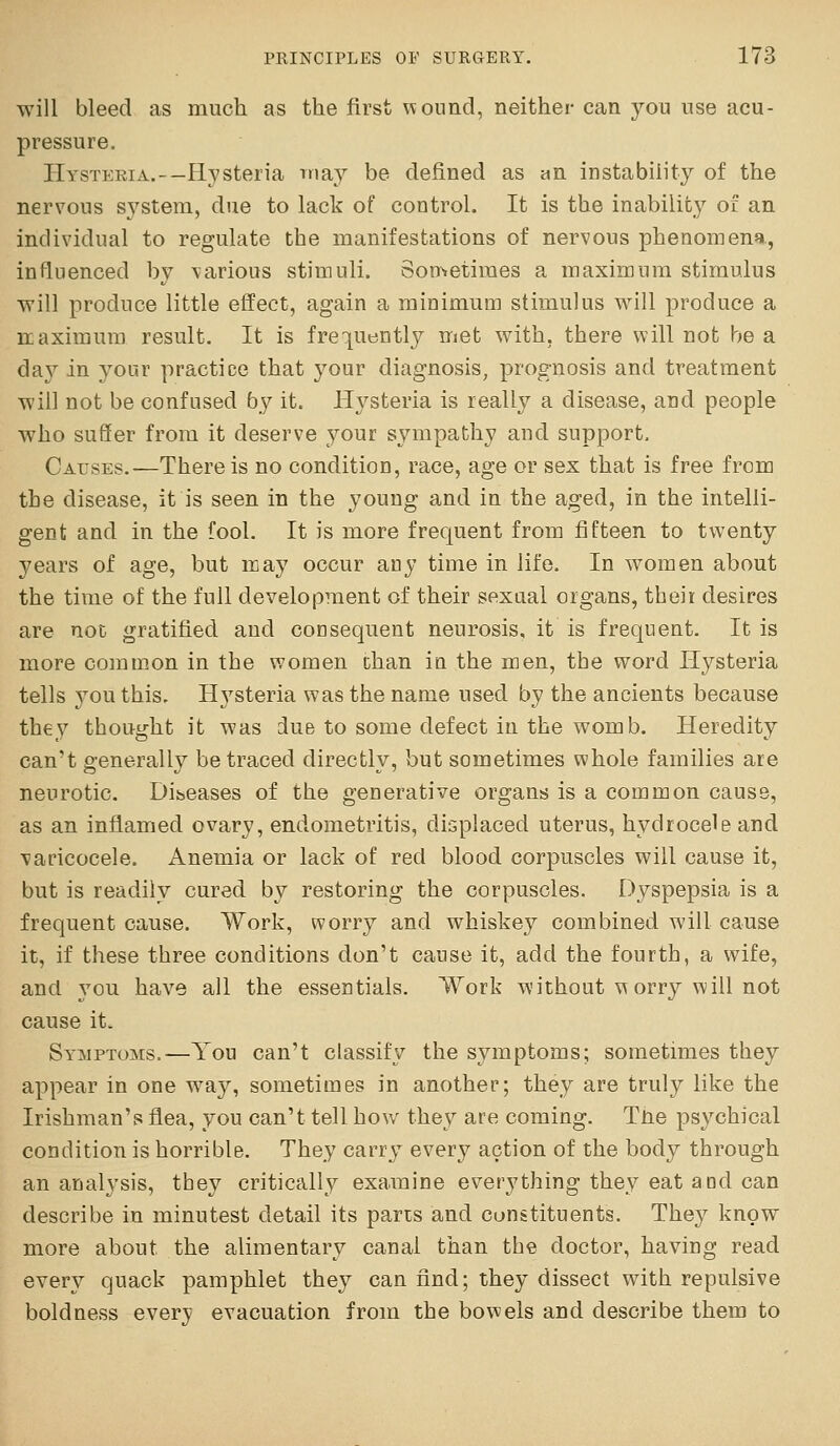 will bleed as much as the first \^ound, neither can you use acu- pressure. HYSTERiA.--Hysteria inay be defined as an instability of the nervous system, due to lack of control. It is the inability of an individual to regulate the manifestations of nervous phenomena, influenced by \arious stimuli. Sometimes a maximum stimulus will produce little effect, again a minimum stimulus will produce a Kaximum result. It is frequently met with, there will not be a da}^ in your practice that your diagnosis, prognosis and treatment will not be confused by it. Hysteria is really a disease, and people who suSer from it deserve your sympathy and support. Causes.-—There is no condition, race, age or sex that is free from the disease, it is seen in the young and in the aged, in the intelli- gent and in the fool. It is more frequent from fifteen to twenty years of age, but may occur any time in life. In w^omen about the time of the full development of their sexual organs, their desires are not gratified and consequent neurosis, it is frequent. It is more comm.on in the women than in the men, the word Hysteria tells jou this. Hj'^steria was the name used by the ancients because they thought it was due to some defect in the wom b. Heredity can't generally be traced directly, but sometimes whole families are neurotic. Diseases of the generative organs is a common cause, as an inflamed ovary, endometritis, displaced uterus, hydrocele and varicocele. Anemia or lack of red blood corpuscles will cause it, but is readily cured by restoring the corpuscles. Dyspepsia is a frequent cause. Work, worry and whiskey combined will cause it, if these three conditions don't cause it, add the fourth, a wife, and you have all the essentials. Work without worry will not cause it. Sy^^iptoms.—You can't classify the symptoms; sometimes they appear in one way, sometimes in another; they are truly like the Irishman's flea, you can't tell how they are coming. Tne psychical condition is horrible. They carry everj'' action of the body through an analysis, they critically examine everything they eat and can describe in minutest detail its pans and constituents. They know more about the alimentary canal than the doctor, having read every quack pamphlet the}^ can find; they dissect with repulsive boldness everj? evacuation from the bowels and describe them to