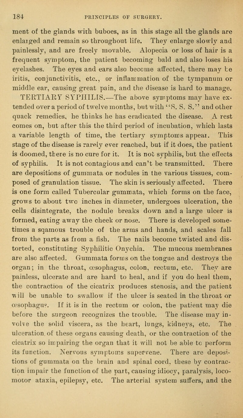 ment of the glands wiih buboes, as in this stage all the glands are enlarged and remain so throughout life. They enlarge slowly and painlessly, and are freely movable. Alopecia or loss of hair is a frequent s3mptom, the patient becoming bald and also loses his eyelashes. The eyes and ears also become affected, there may be iritis, conjunctivitis, etc., or inflammation of the tympanum or middle ear, causing great pain, and the disease is hard to manage. TERTIARY SYPJIILIS.—The above symptoms may have ex- tended over a period of twelvemonths, but with R. S. S. and other quack remedies, he thinks he has eradicated the disease. A rest comes on, but after this the third period of incubation, which lasts a variable length of time, the tertiary symptoms appear. This stage of the disease is rarely ever reached, but if it does, the patient is doomed, there is no cure for it. It is not syphilis, but the effects of syphilis. It is not contagious and can't be transmitted. There are depositions of gumraata or nodules in the various tissues, com- posed of granulation tissue. The skin is seriously affected. There is one form called Tubercular gummata, which forms on the face, grows to about two inches in diameter, undergoes ulceration, the cells disintegrate, the nodule breaks down and a large ulcer is formed, eating away the cheek or nose. There is developed some- times a sqamous trouble of the arms and hands, and scales fall from the parts as from a fish. The nails become twisted and dis- torted, constituting Syphilitic Onychia. The mucous membranes are also affected. Gummata forms on the tongue and destroys the organ; in the throat, oesophagus, colon, rectum, etc. They are painless, ulcerate and are har'd to heal, and if you do heal them, the contraction of the cicatrix produces stenosis, and the patient v^ill be unable to swallow if the ulcer is seated in the throat or oesophagu^'. If it is in the rectum or colon, the patient may die before the surgeon recognizes the trouble. The disease may in- volve the solid viscera, as the heart, lungs, kidne3^s, etc. The ulceration, of these organs causing death, or the contraction of the cicatrix so impairing the organ that it will not be able to perform its function. Xervous symptoms supervene. There are deposi- tions of gummata on the brain and spinal cord, these by contrac- tion impair the function of the part, causing idiocy, paralysis, loco- motor ataxia, epilepsy, etc. The arterial system suffers, and the
