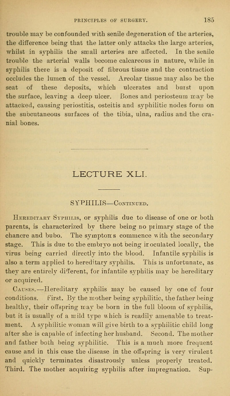 trouble may be coEfounded with senile degeneration of the arteries, the difference being that the latter only attacks the large arteries, whilst in syphilis the small arteries are affected. In the senile trouble the arterial walls become calcareous in nature, while in syphilis there is a deposit of fibrous tissue and the contraction occludes the lumen of the vessel. Areolar tissue may also be the seat of these deposits, which ulcerates and burst upon the surface, leaving a deep ulcer. Bones and periosteum may be attacked, causing periostitis, osteitis and syphilitic nodes form on the subcutaneous surfaces of the tibia, ulna, radius and the cra- nial bones. LECTURE XLI, SYPHILIS—COXTIXUED. Hereditakt Syphilis, or syphilis due to disease of one or both parents, is characterized by there being eo primary stage of the chancre and bubo. The symptoms commence \^ith the secondary stage. This is due to the embryo not being iroculated locally, the virus being carried directly into the blood. Infantile syphilis is also a term applied to hereditary syphilis. This is unfortunate, as they are entirely di^erent, for infantile syphilis may be hereditary or acquired. Causes.—Hereditary syphilis may be caused by one of four conditions. First. By the mother being syphilitic, the father being health3% their offspring may be born in the full bloom of syphilis, but it is usually of a mild type uhich is readily amenable to treat- ment. A syphilitic woman will give birth to a s\^phiiitic child long after she is capable of infecting her husband. Second. The mother and father both being syphilitic. This is a much more frequent cause and in this case the disease in the offspring is very virulent and quickly terminates disastrously unless properly treated. Third. The mother acquiring syphilis after impregnation. Sup-