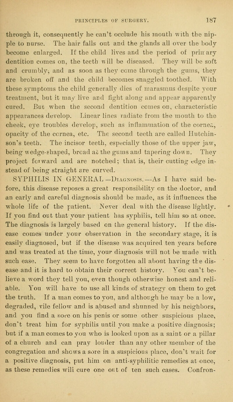 through, it, consequently he can't occlude his mouth with tbe nip- ple to nurse. The hair falls out and the glands all over the body become enlarged. If the child lives and the period of priiiary dentition comes on, the teeth will be diseased. They will be soft and crumbly-, and as soon as they come through the gums, they are broken off and the child becomes snaggled toothed. With these symptoms the child generally dies of marasmus despite your treatment, but it may live and fight along and appear apparently cured. Bui; when the second dentition comes on, characteristic appearances develop. Linear lines radiate from the mouth to the cheek, eye troubles develop, such as inflammation of the cornea, opacity of the cornea, etc. The second teeth are called Hutchin- son's teeth. The incisor teeth, espucially those of the upper jaw, being wedge-shaped, broad -dl the gums and tapering down. They project forward and are notched; that is, their cutting edge in- stead of being straight are curved. SYPHILIS IN G-ENERAL-Diagnosis.—As I have said be- fore, this disease reposes a great responsibility on the doctor, and an early and careful diagnosis should be made, as it influences the w^hole life of the patient. Never deal with the disease lightly. If you find out that your patient has syphilis, tell him so at once. The diagnosis is largely based on the general history. If the dis- ease comes under your observation in the secondary stage, it is easily diagnosed, but if the disease was acquired ten years before and was treated at the time, your diagnosis will not be made with such ease. They seem to have forgotten all about having the dis- ease and it is hard to obtain their correct history. You can't be- lieve a word the}'' tell you, even though otherwise honest and reli- able. You will have to use all kinds of strategy on them to get the truth. If a man comes to you, and although he may be a low, degraded, vile fellow and is abused and shunned by his neighbors, and you find a Bot-e on his penis or some other suspicious place, dou't treat him for syphilis until you make a positive diagnosis; but if a man comes to you who is looked upon as a saint or a pillar of a church and can pray lou<ler than any other member of the congregation and shows a sore in a suspicious place, don't w^ait for a positive diagnosis, put him on anti-syphilitic remedies at once, as these remedies will cure one out of ten such cases. Confron-