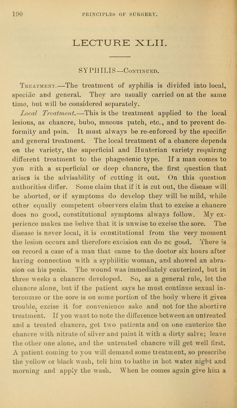 LECTURE XLII. SYPHILIS—Continued. Tkeatment.—The treatment of syphilis is divided into local, speciiic and general. They are usually carried on at the same time, but will be considered separately. Local Treatment.—This is the treatment applied to the local lesions, as chancre, bubo, mucous patch, etc., and to prevent de- formity and pain. It must always be re-enforced by the specific and general treatment. The local treatment of a chancre depends on the variety, the superficial and Hunterian variety requiring different treatment to the phagedenic type. If a man comes to you ivith a siiperficial or deep chancre, the first question that arises is the advisability of cutting it out. On this question authorities differ. Some claim that if it is cut out, the disease will be aborted, or if symptoms do develop they v^ill be mild, while other equally competent observers claim that to excise a chancre does no good, constitutional symptoms always follow. My ex- perience makes me belive that it is unwise to excise the sore. The disease is never local, it is constitutional from the very moment the lesion occurs and therefore excision can do no good. There is on record a case of a man that came to the doctor six hours after having connection with a s3'^philitio woman, and showed an abra- sion on his penis. The wound was immediately cauterized, but in three weeks a chancre developed. So, as a general rule, let the chancre alone, but if the patient says he must continue sexual in- tercourse or the sore is on some portion of the body where it gives trouble, excise it for convenience sake and not for the abortive treatment. If you want to note the difference between an untreated and a treated chancre, get two patients and on one cauterize the chancre with nitrate of silver and paint it with a dirty salve; leave the other one alone, and the untreated chancre will get well first. A patient coming to you will demand some treatment, so prescribe the yellow or black wash, tell him to bathe in hot water night and morning and apply the wash. When he comes again ^y°q him a