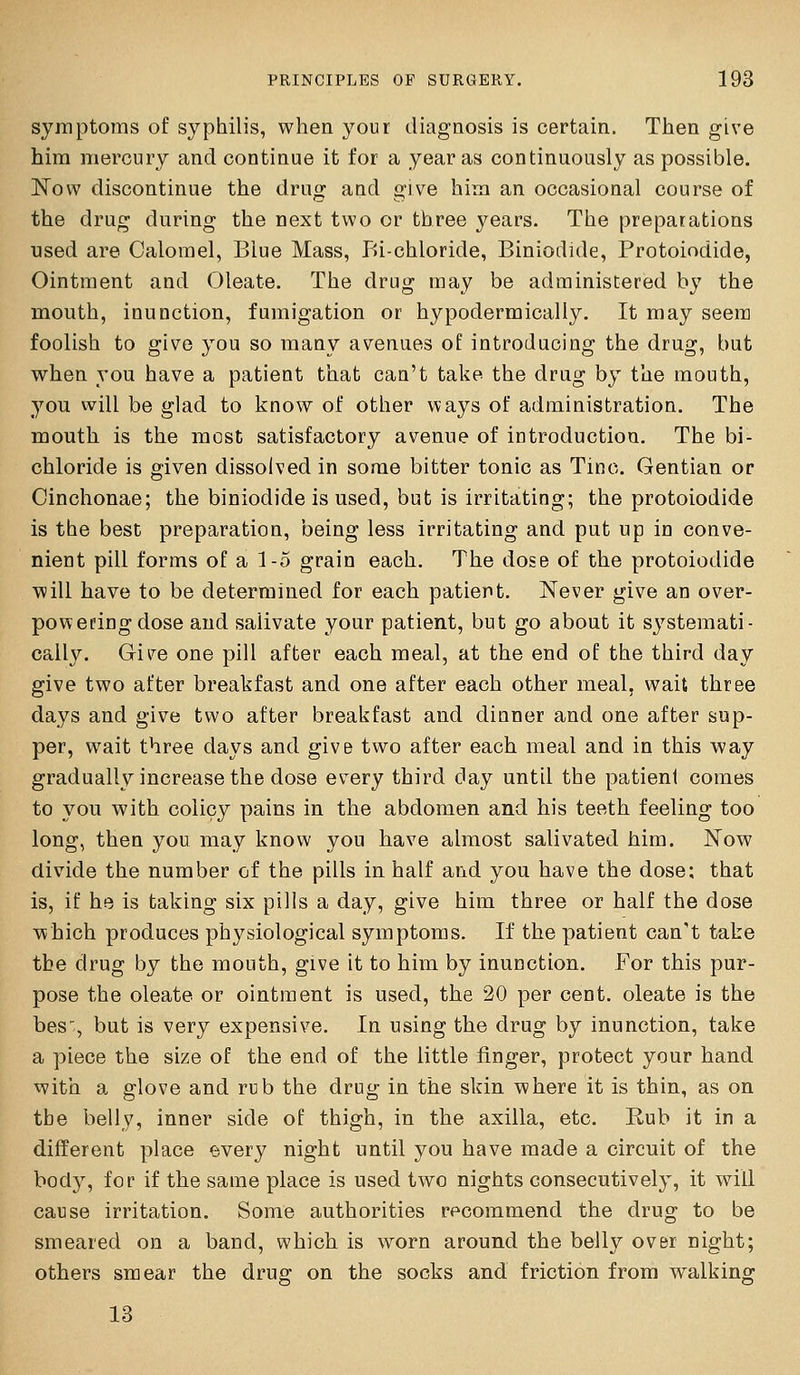 syrnptoms of syphilis, when your diagnosis is certain. Then give him mercury and continue it for a year as continuously as possible. ISTovv discontinue the drug and give him an occasional course of the drug during the next two or three years. The preparations used are Calomel, Blue Mass, Bi-chloride, Biniodide, Protoiodide, Ointment and Oleate. The drug may be administered by the mouth, inunction, fumigation or hypodermically. It may seem foolish to give you so many avenues of introducing the drug, but when you have a patient that can't take the drug by the mouth, you will be glad to know of other ways of administration. The mouth is the most satisfactory avenue of introduction. The bi- chloride is given dissolved in some bitter tonic as Tine. Gentian or Cinchonae; the biniodide is used, but is irritating; the protoiodide is the best preparation, being less irritating and put up in conve- nient pill forms of a 1-5 grain each. The dose of the protoiodide will have to be determined for each patient. Never give an over- powering dose and salivate your patient, but go about it systemati- cally. Give one pill after each meal, at the end of the third day give two after breakfast and one after each other meal, wait three days and give two after breakfast and dinner and one after sup- per, wait three days and give two after each meal and in this way gradually increase the dose every third day until the patienl comes to you with colicy pains in the abdomen and his teeth feeling too long, then you may know you have almost salivated him. Now divide the number of the pills in half and you have the dose: that is, if he is taking six pills a day, give him three or half the dose which produces physiological symptoms. If the patient can't take the drug by the mouth, give it to him by inunction. For this pur- pose the oleate or ointment is used, the 20 per cent, oleate is the bes^, but is very expensive. In using the drug by inunction, take a piece the size of the end of the little finger, protect your hand with a glove and rub the drug in the skin where it is thin, as on the belly, inner side of thigh, in the axilla, etc. Rub it in a different place every night until you have made a circuit of the body, for if the same place is used two nights consecutively, it will cause irritation. Some authorities recommend the drug to be smeared on a band, which is worn around the belly over night; others smear the drug on the socks and friction from walking 13