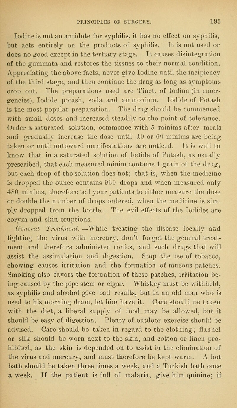Iodine is not an antidote for syphilis, it has no effect on syphilis, but acts entirely on the products of syphilis. It is not used or does no good except in the tertiary stage. It causes disintegration of the gummata and restores the tissues to their normal condition. Appreciating the above facts, never give Iodine until the incipiency of the third stage, and then continue the drug as long as symptoms crop out. The preparations used are Tinct. of Iodine (in emer- gencies), Iodide potash, soda and ammonium. Iodide of Potash is the most popular preparation. The drug should be commenced with small doses and increased steadily to the point of tolerance. Order a saturated solution, commence with 5 minims after meals and gradually increase the dose until 40 or 60 minims are being taken or until untoward manifestations are noticed. It is well to know that in a saturated solution of Iodide of Potash, as usually prescribed, that each measured minim contains 1 grain of the drug, but each drop of the solution does not; that is, when the medicine is dropped the ounce contains 960 drops and when measured only 480 minims, therefore tell your patients to either measure the dose or double the number of drops ordered, when the medicine is sim- ply dropped from the bottle. The evil effects of the Iodides are coryza and skin eruptions. General Treatment. —While treating the disease locally aud fighting the virus with mercury, don't forget the general treat- ment and therefore administer tonics, and such drugs that will assist the assimulation and digestion. Stop the use of tobacco, chewing causes irritation and the formation of raucous patches. Smoking also favors the f9rn]ation of these patches, irritation be- ing caused by the pipe stem or cigar. Whiskey must be withheld, as syphilis and alcohol give bad results, but in an old man who is used to his morning dram, let him have it. Care should be taken vpith the diet, a liberal supply of food may be allowed, but it should be easy of digestion. Plenty of outdoor exercise should be advised. Care should be taken in regard to the clothing; flannel or silk should be worn next to the skin, and cotton or linen pro- hibited, as the skin is depended on to assist in the elimination of the virus and mercury, and must therefore be kept warm. A hot bath should be taken three times a week, and a Turkish bath once a week. If the patient is full of malaria, give him quinine; if