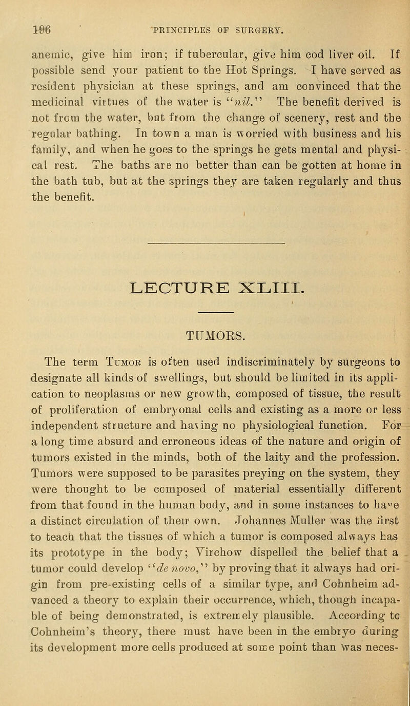 anemic, give Mm iron; if tubercular, give him cod liver oil. If possible send your patient to the Hot Springs. I have served as resident physician at these springs, and am convinced that the medicinal virtues of the water is ?ii^. The benefit derived is not from the water, but from the change of scenery, rest and the regular bathing. In town a man is worried with business and his family, and when he goes to the springs he gets mental and physi- cal rest. The baths are no better than can be gotten at home in the bath tub, but at the springs they are taken regularly and thus the benefit. LKCTURK XLIII. T[TMORS. The term Tumoe is often used indiscriminately by surgeons to designate all kinds of swellings, but should be limited in its appli- cation to neoplasms or new growth, composed of tissue, the result of proliferation of embryonal cells and existing as a more or less independent structure and having no physiological function. For along time absurd and erroneous ideas of the nature and origin of tumors existed in the minds, both of the laity and the profession. Tumors were supposed to be parasites preying on the system, they were thought to be composed of material essentially different from that found in the human body, and in some instances to ha^e a distinct circulation of their own, Johannes Muller was the first to teach that the tissues of which a tumor is composed always has its prototype in the body; Yirchow dispelled the belief that a tumor could develop ^'de novo^''^ by proving that it always had ori- gin from pre-existing cells of a similar type, and Cohnheim ad- vanced a theory to explain their occurrence, which, though incapa- ble of being demonstrated, is extrencely plausible. According to Cohnheirn's theory, there must have been in the embryo during its development more cells produced at some point than was neces-
