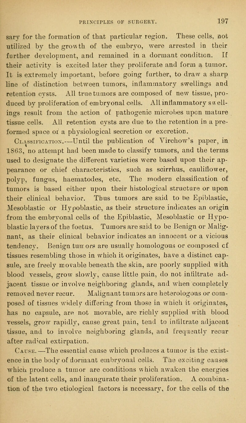 sary for the formation of that particular region. These cells, not utilized by the growth of the embryo, were arrested in their further development, and remained in a dormant condition. If their activity is excited later they proliferate and form a tumor. It is extremely important, before going farther, to draw a sharp line of distinction between tumors, inflammatory swellings and retention cysts. All true tumors are composed of new tissue, pro- duced by proliferation of embryonal cells. All inflammatory s w ell- ings result from the action of pathogenic microbes upon mature tissue cells. All retention cysts are due to the retention in a pre- formed space of a physiological secretion or excretion. Classification'.—Until the publication of Yirchow's paper, in 1863, no attempt had been made to classify tumors, and the terms used to designate the different varieties were based upon their ap- pearance or chief characteristics, such as scirrhus, cauliflower, polyp, fungus, haematodes, etc. The modern classification of tumors is based either upon their histological structure or upon their clinical behavior. Thus tumors are said to be Epiblastic, Mesoblastic or Hypoblastic, as their structure indicates an origin from the embryonal cells of the Epiblastic, Mesoblastic or Hypo- blastic layers of the foetus. Tumors are said to be Benign or Malig- nant, as their clinical behavior indicates an innoceot or a vicious tendency. Benign tun, ors are usually homologous or composed of tissues resembling those in which it originates, have a distinct cap- sule, are freely movable beneath the skin, are poorly supplied with blood vessels, grow slowly, cause little pain, do not infiltrate ad- jacent tissue or involve neighboring glands, and when completely removed never recur. Malignant tumars are heterologous or com- posed of tissues widely differing from those in which it originates, has no capsule, are not movable, are richly supplied with blood vessels, grow rapidl}'', cause great pain, tend to infiltrate adjacent tissue, and to involve neighboring glands, aad frequently recur after radical extirpation. Cause.—The essential cause which produces a tumor is the exist- ence in the body of dormant embryonal cells. The exciting causes which produce a tumor are conditions which awaken the energies of the latent cells, and inaugurate their proliferation. A combina- tion of the two etiological factors is necessary, for the cells of the