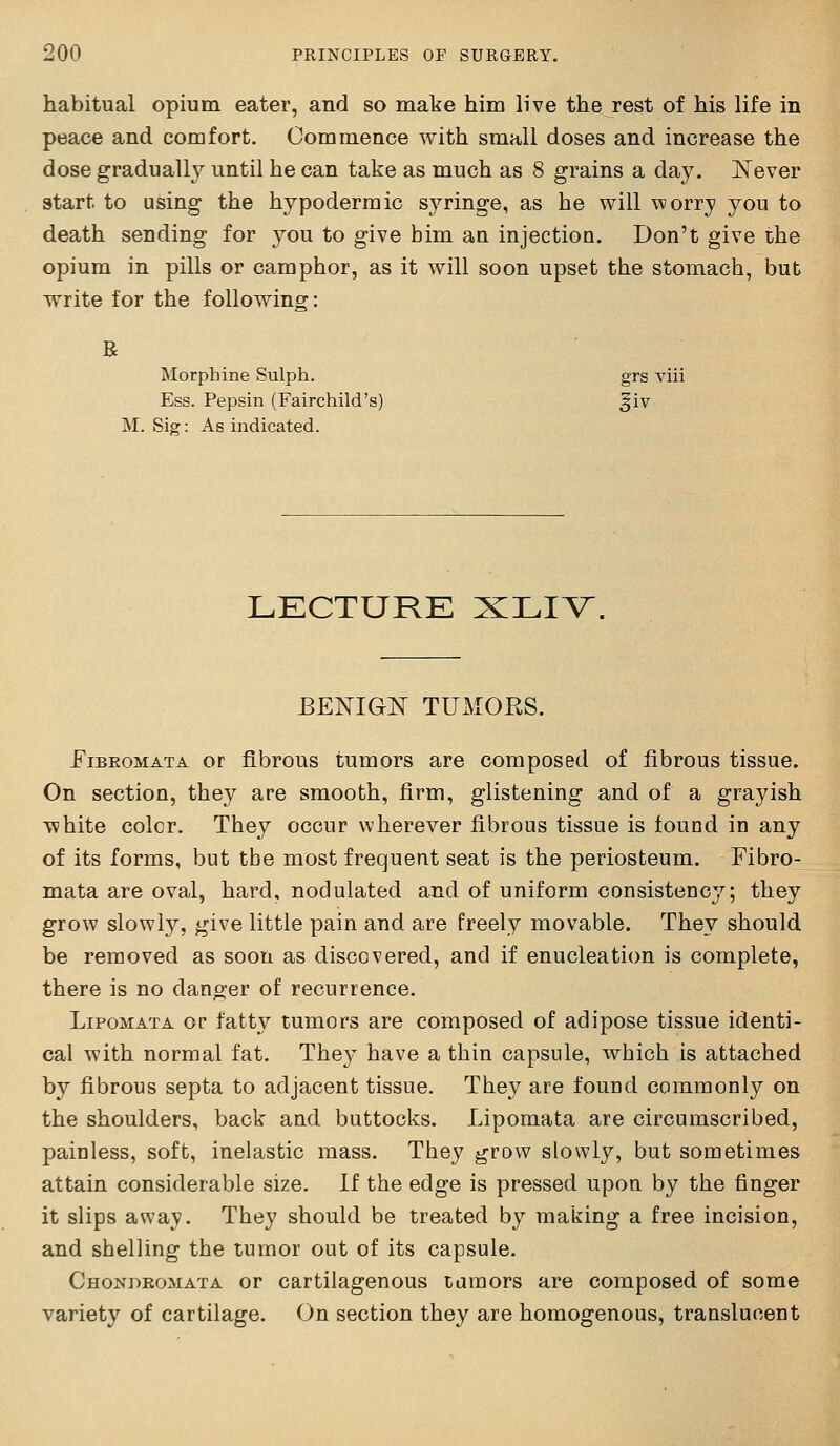 habitual opium eater, and so mate him live the rest of his life in peace and comfort. Commence with small doses and increase the dose gradually until he can take as much as 8 grains a day. JSTever start to using the hypodermic syringe, as he will \Morry you to death sending for you to give bim an injection. Don't give the opium in pills or camphor, as it will soon upset the stomach, but write for the following: R Morphine Sulph. grs viii Ess. Pepsin (Fairchild's) §iv M. Sig: As indicated. LECTURE XLIV. BENIGlSr TUMORS. Fibromata or fibrous tumors are composed of fibrous tissue. On section, they are smooth, firm, glistening and of a grayish white colcr. Tbey occur wherever fibrous tissue is found in any of its forms, but tbe most frequent seat is the periosteum. Fibro- mata are oval, hard, nodulated and of uniform consistency; they grow slowly, give little pain and are freely movable. They should be removed as soon as discovered, and if enucleation is complete, there is no danger of recurrence. LiPOMATA or fatty tumors are composed of adipose tissue identi- cal with normal fat. They have a thin capsule, wbich is attached by fibrous septa to adjacent tissue. They are found commonly on the shoulders, back and buttocks. Lipomata are circumscribed, painless, soft, inelastic mass. They grow slowly, but sometimes attain considerable size. If the edge is pressed upon by the finger it slips away. They should be treated by making a free incision, and shelling the tumor out of its capsule. Chonbkomata or cartilagenous tumors are composed of some variety of cartilage. On section they are homogenous, translucent