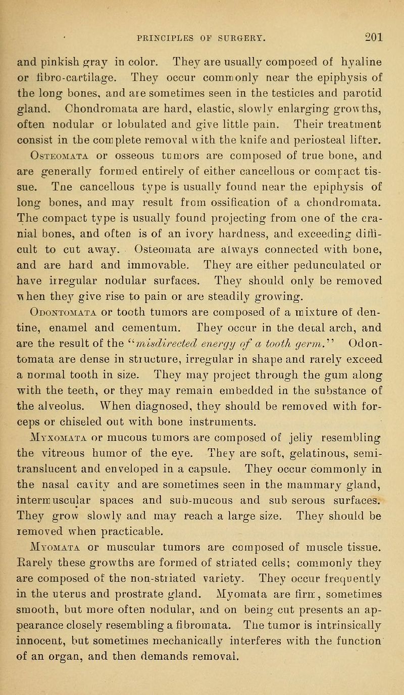 and pinkish ^ray in color. They are usually composed of hyaline or iibrc-cartilage. They occur commonly near the epiphysis of the long bones, and are sometimes seen in the testicles and parotid gland. Chondromata are hard, elastic, slowly enlarging growths, often nodular or lobulated and give little pam. Their treatment consist in the complete removal x^ith the knife and periosteal lifter. OsTEOMATA or osseous tumors are composed of true bone, and are generally formed entirely of either cancellous or compact tis- sue. Tne cancellous tx^pe is usually found near the epiphysis of long bones, and may result from ossification of a chondromata. The compact type is usually found projecting from one of the cra- nial bones, and often is of an ivory hardness, and exceeding diffi- cult to cut away. Osteomata are always connected with bone, and are hard and immovable. They are either pedunculated or have irregular nodular surfaces. They should ouly be removed T\hen they give rise to pain or are steadily growing. Odontomata or tooth tumors are composed of a mixture of den- tine, enamel and cementum. They occur in the deial arch, and are the result of the '^misdirected energy of a tooth germ.''' Odon- tomata are dense in structure, irregular in shape and rarely exceed a normal tooth in size. They may project through the gum along with the teeth, or they may remaia embedded in the substance of the alveolus. When diagnosed, they should be removed with for- ceps or chiseled out with bone instruments. Myxomata or mucous tumors are composed of jelly resembling the vitreous humor of the eye. They are soft, gelatinous, semi- translucent and enveloped in a capsule. They occur commonly in the nasal cavity and are sometimes seen in the mammary gland, intermuscular spaces and sub-mucous and sub seroas surfaces. They grow slowly and may reach a large size. They should be lemoved when practicable. Myomata or muscular tumors are composed of muscle tissue. Rarely these growths are forrued of striated cells; com^monly they are composed of the non-striated variety. They occur frequently in the uterus and prostrate gland. Myomata are firrr, sometimes smooth, but more often nodular, and on being cut presents an ap- pearance closely resembling a fibromata. Tiie tumor is intrinsically innoceut, but sometimes mechanically interferes with the function of an organ, and then demands removal.